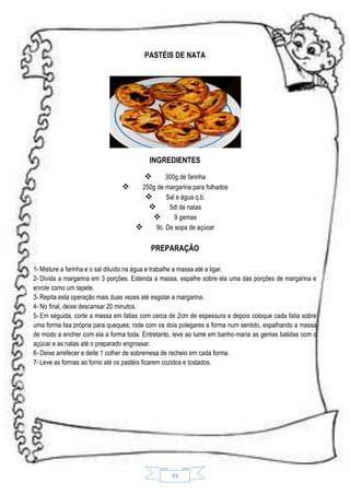 PASTÉIS DE NATA

INGREDIENTES


300g de farinha

250g de margarina para folhados

Sal e água q.b.

5dl de natas

9 gemas

9c. De sopa de açúcar

PREPARAÇÃO
1- Misture a farinha e o sal diluído na água e trabalhe a massa até a ligar.
2- Divida a margarina em 3 porções. Estenda a massa, espalhe sobre ela uma das porções de margarina e
enrole como um tapete.
3- Repita esta operação mais duas vezes até esgotar a margarina.
4- No final, deixe descansar 20 minutos.
5- Em seguida, corte a massa em fatias com cerca de 2cm de espessura e depois coloque cada fatia sobre
uma forma lisa própria para queques; rode com os dois polegares a forma num sentido, espalhando a massa
de modo a encher com ela a forma toda. Entretanto, leve ao lume em banho-maria as gemas batidas com o
açúcar e as natas até o preparado engrossar.
6- Deixe arrefecer e deite 1 colher de sobremesa de recheio em cada forma.
7- Leve as formas ao forno até os pastéis ficarem cozidos e tostados.

93

 