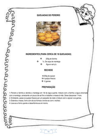 QUEIJADAS DO PEREIRO

INGREDIENTES (PARA CERCA DE 18 QUEIJADAS)


200g de farinha

1c. De sopa de manteiga

Água e sal q.b.

RECHEIO
250g de açúcar
4 queijos frescos
 6 gemas

PREPARAÇÃO
1- Peneire a farinha e derreta a manteiga em 1dl de água quente; misture com a farinha a água amornada
com a manteiga, acrescente um pouco de sal fino e trabalhe a massa à mão. Deixe descansar 1 hora.
2- Entretanto, passe os queijos frescos por um passador de rede e misture com o açúcar e as gemas.
3- Estenda a massa, forre com ela as formas e encha-as com o recheio.
4- Leve-as a forno quente e desenforme-as em morno.

94

 