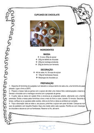 CUPCAKES DE CHOCOLATE

INGREDIENTES
MASSA:
 6 ovos; 250g de açúcar
 200g de tablete de chocolate
 250g de manteiga amolecida
 250g de farinha com fermento

DECORAÇÃO:
 4dl de natas; 4c. De sopa de açúcar
 100g de framboesas frescas
 Missangas de chocolate q.b.

PREPARAÇÃO
1- Disponha 24 forminhas de queijadas num tabuleiro e coloque dentro de cada uma, uma forminha de papel
plissado. Ligue o forno a 200ºC.
2- Prepare a massa: bata as gemas com o açúcar até obter uma mistura fofa e esbranquiçada e reserve-a.
Derreta o chocolate com a manteiga e envolva com o preparado de gemas.
3- À parte, bata as claras em castelo firme e envolva-as ao preparado anterior, alternando com a farinha
peneirada. Divida a massa pelas forminhas e leve a meio do forno a cozer, durante 15 minutos. Decorrido o
tempo, verifique se os cupcakes estão cozidos, retire-os do forno e deixe-os arrefecer por completo.
4- Faça a decoração: bata as natas e, aos poucos, junte-lhes o açúcar sem parar de bater. Coloque-as num
saco de pasteleiro com boquilha frisada e faça uma roseta sobre cada cupcake. Polvilhe-os com missangas
de chocolate e decore-os com as framboesas. Reserve no frio, até servir.

95

 