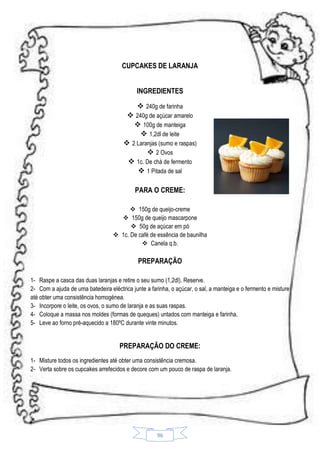 CUPCAKES DE LARANJA
INGREDIENTES
 240g de farinha
 240g de açúcar amarelo
 100g de manteiga
 1,2dl de leite
 2 Laranjas (sumo e raspas)
 2 Ovos
 1c. De chá de fermento
 1 Pitada de sal
PARA O CREME:
 150g de queijo-creme
 150g de queijo mascarpone
 50g de açúcar em pó
 1c. De café de essência de baunilha
 Canela q.b.

PREPARAÇÃO
1- Raspe a casca das duas laranjas e retire o seu sumo (1,2dl). Reserve.
2- Com a ajuda de uma batedeira eléctrica junte a farinha, o açúcar, o sal, a manteiga e o fermento e misture
até obter uma consistência homogénea.
3- Incorpore o leite, os ovos, o sumo de laranja e as suas raspas.
4- Coloque a massa nos moldes (formas de queques) untados com manteiga e farinha.
5- Leve ao forno pré-aquecido a 180ºC durante vinte minutos.

PREPARAÇÃO DO CREME:
1- Misture todos os ingredientes até obter uma consistência cremosa.
2- Verta sobre os cupcakes arrefecidos e decore com um pouco de raspa de laranja.

96

 