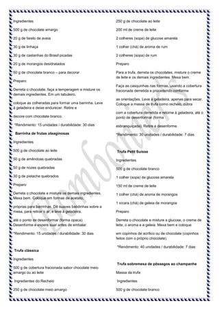 Ingredientes

250 g de chocolate ao leite

500 g de chocolate amargo

200 ml de creme de leite

20 g de farelo de aveia

2 colheres (sopa) de glucose amarela

30 g de linhaça

1 colher (chá) de aroma de rum

30 g de castanhas do Brasil picadas

2 colheres (sopa) de rum

20 g de morangos desidratados

Preparo

50 g de chocolate branco – para decorar

Para a trufa, derreta os chocolates, misture o creme
de leite e os demais ingredientes. Mexa bem.

Preparo
Derreta o chocolate, faça a temperagem e misture os
demais ingredientes. Em um tabuleiro,
coloque as colheradas para formar uma barrinha. Leve
à geladeira e deixe endurecer. Retire e

Faça as casquinhas nas formas, usando a cobertura
fracionada derretida e procedendo conforme
as orientações. Leve à geladeira, apenas para secar.
Coloque a massa de trufa como recheio, cubra

decore com chocolate branco.

com a cobertura derretida e retorne à geladeira, até o
ponto de desenformar (forma

*Rendimento: 15 unidades / durabilidade: 30 dias

esbranquiçada). Retire e desenforme.

Barrinha de frutas oleaginosas

*Rendimento: 30 unidades / durabilidade: 7 dias

Ingredientes
500 g de chocolate ao leite

Trufa Petit Suisse

50 g de amêndoas quebradas

Ingredientes

50 g de nozes quebradas

500 g de chocolate branco

30 g de pistache quebrados

1 colher (sopa) de glucose amarela

Preparo

150 ml de creme de leite

Derreta o chocolate e misture os demais ingredientes.
Mexa bem. Coloque em formas de acetato,

1 colher (chá) de aroma de morangos
1 xícara (chá) de geleia de morangos

próprias para barrinhas. Dê suaves batidinhas sobre a
mesa, para retirar o ar, e leve à geladeira,

Preparo

até o ponto de desenformar (forma opaca).
Desenforme e espere suar antes de embalar.

Derreta o chocolate e misture a glucose, o creme de
leite, o aroma e a geleia. Mexa bem e coloque

*Rendimento: 15 unidades / durabilidade: 30 dias

em copinhos de acrílico ou de chocolate (copinhos
feitos com o próprio chocolate).
*Rendimento: 40 unidades / durabilidade: 7 dias

Trufa clássica
Ingredientes
Trufa sobremesa de pêssegos ao champanhe
500 g de cobertura fracionada sabor chocolate meio
amargo ou ao leite

Massa da trufa

Ingredientes do Recheio

Ingredientes

250 g de chocolate meio amargo

500 g de chocolate branco

 