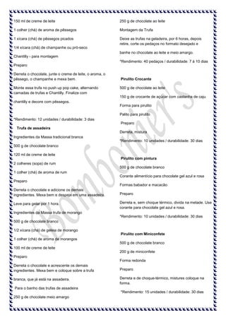 150 ml de creme de leite

250 g de chocolate ao leite

1 colher (chá) de aroma de pêssegos

Montagem da Trufa

1 xícara (chá) de pêssegos picados

Deixe as trufas na geladeira, por 6 horas, depois
retire, corte os pedaços no formato desejado e

1/4 xícara (chá) de champanhe ou pró-seco
banhe no chocolate ao leite e meio amargo.
Chantilly - para montagem
*Rendimento: 40 pedaços / durabilidade: 7 á 10 dias
Preparo
Derreta o chocolate, junte o creme de leite, o aroma, o
pêssego, o champanhe e mexa bem.
Monte essa trufa no push up pop cake, alternando
camadas de trufas e Chantilly. Finalize com

Pirulito Crocante
500 g de chocolate ao leite
150 g de crocante de açúcar com castanha de caju

chantilly e decore com pêssegos.
Forma para pirulito
Palito para pirulito
*Rendimento: 12 unidades / durabilidade: 3 dias
Preparo
Trufa de assadeira
Derreta, mistura
Ingredientes da Massa tradicional branca
*Rendimento: 10 unidades / durabilidade: 30 dias
500 g de chocolate branco
120 ml de creme de leite
Pirulito com pintura
2 colheres (sopa) de rum
500 g de chocolate branco
1 colher (chá) de aroma de rum
Corante alimentício para chocolate gel azul e rosa
Preparo
Formas babador e macacão
Derreta o chocolate e adicione os demais
ingredientes. Mexa bem e despeje em uma assadeira.

Preparo

Leve para gelar por 1 hora.

Derreta e, sem choque térmico, divida na metade. Use
corante para chocolate gel azul e rosa.

Ingredientes da Massa trufa de morango
*Rendimento: 10 unidades / durabilidade: 30 dias
500 g de chocolate branco
1/2 xícara (chá) de geleia de morango
Pirulito com Miniconfete
1 colher (chá) de aroma de morangos
500 g de chocolate branco
100 ml de creme de leite
200 g de miniconfete
Preparo
Forma redonda
Derreta o chocolate e acrescente os demais
ingredientes. Mexa bem e coloque sobre a trufa

Preparo

branca, que já está na assadeira.

Derreta e de choque-térmico, mistures coloque na
forma.

Para o banho das trufas de assadeira
*Rendimento: 15 unidades / durabilidade: 30 dias
250 g de chocolate meio amargo

 