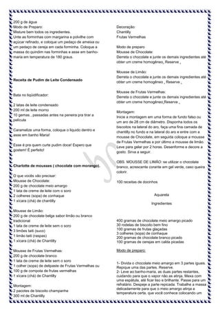 200 g de água
Modo de Preparo:
Misture bem todos os ingredientes.
Unte as forminhas com margarina e polvilhe com
açúcar refinado, e coloque um pedaço de ameixa ou
um pedaço de cereja em cada forminha. Coloque a
massa do quindim nas forminhas e asse em banhomaria em temperatura de 180 graus.

Receita de Pudim de Leite Condensado

Bata no liqüidificador:
2 latas de leite condensado
200 ml de leite morno
10 gemas , passadas antes na peneira pra tirar a
película
Caramelize uma forma, coloque o liquido dentro e
asse em banho Maria!
Esse é pra quem curte pudim doce! Espero que
gostem! É perfeito!

Charlotte de mousses ( chocolate com morango).
O que vocês vão precisar:
Mousse de Chocolate:
200 g de chocolate meio amargo
1 lata de creme de leite com o soro
2 colheres (sopa) de conhaque
1 xícara (chá) de chantilly
Mousse de Limão:
200 g de chocolate belga sabor limão ou branco
tradicional
1 lata de creme de leite sem o soro
3 limões taiti (suco)
1 limão taiti (raspas)
1 xícara (chá) de Chantilly
Mousse de Frutas Vermelhas:
200 g de chocolate branco
1 lata de creme de leite sem o soro
1 colher (sopa) de delipaste de Frutas Vermelhas ou
100 g de compota de frutas vermelhas
1 xícara (chá) de Chantilly
Montagem:
2 pacotes de biscoito champanhe
300 ml de Chantilly

Decoração:
Chantilly
Frutas Vermelhas
Modo de preparo
Mousse de Chocolate:
Derreta o chocolate e junte os demais ingredientes até
obter um creme homogêneo. Reserve .
Mousse de Limão:
Derreta o chocolate e junte os demais ingredientes até
obter um creme homogêneo . Reserve .
Mousse de Frutas Vermelhas:
Derreta o chocolate e junte os demais ingredientes até
obter um creme homogêneo.Reserve .
Montagem:
Inicie a montagem em uma forma de fundo falso ou
um aro de 28 cm de diâmetro. Disponha todos os
biscoitos na lateral do aro, faça uma fina camada de
chantilly no fundo e na lateral do aro e entre com a
mousse de Chocolate, em seguida coloque a mousse
de Frutas Vermelhas e por último a mousse de limão.
Leve para gelar por 2 horas. Desenforme e decore a
gosto. Sirva a seguir.
OBS. MOUSSE DE LIMÃO: se utilizar o chocolate
branco, acrescente corante em gel verde, caso queira
colorir.
100 receitas de docinhos

Aquarela
Ingredientes

400 gramas de chocolate meio amargo picado
30 rodelas de biscoito bem fino
100 gramas de frutas glaçadas
3 colheres (sopa) de conhaque
200 gramas de chocolate branco picado
100 gramas de cerejas em calda picadas
Modo de preparo:

1- Divida o chocolate meio amargo em 3 partes iguais.
Repique uma das partes. Reserve.
2- Leve ao banho-maria, as duas partes restantes,
cuidando para que o vapor não as atinja. Mexa com
uma espátula, até ficar liso e brilhante. Passe para um
refratário. Despeje a parte repicada. Trabalhe a massa
delicadamente para que o meio amargo atinja a
temperatura certa, que você conhece colocando um

 