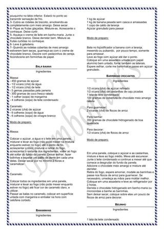 pouquinho no lábio inferior. Estará no ponto ao
transmitir sensação de frio.
3- Cubra as rodelas de biscoito, envolvendo-as
completamente com meio amargo. Deixe secar.
4- Pique as frutas glaçadas. Misture-as. Acrescente o
conhaque. Deixe curtir.
5- Aqueça o creme de leite em banho-maria. Junte o
chocolate branco. Deixe derreter bem. Misture as
frutas curtidas no conhaque.
6- Leve à geladeira.
7- Quando as rodelas cobertas de meio amargo
estiverem bem secas, guarneça-as com o creme de
chocolate branco. Decore com pedacinhos de cereja.
Acondicione em forminhas de papel.

BALA BAIANA
Ingredientes
Massa:
- 450 gramas de açúcar
- 1/2 xícara (chá) de água
- 1/2 xícara (chá) de leite
- 5 gemas passadas pela peneira
- 300 gramas de coco fresco ralado
- 1 colher (sopa) de margarina
- 4 colheres (sopa) de leite condensado
Caramelo:
2 xícaras (chá) de açúcar
- 6 colheres (sopa) de água
- 6 colheres (sopa) de vinagre branco

1 kg de açúcar
1 kg de banana pesada sem casca e amassadas
1 copo de caldo de laranja
Açúcar granulado para passar

Modo de preparo:

Bata no liqüidificador a banana com a laranja,
mexendo ou pulsando, por pouco tempo, somente
para amassar.
Leve ao fogo com açúcar até dar o ponto.
Coloque em uma assadeira untada com papel
alumínio bem untado, forrar também as laterais.
Espere esfriar, corte me barrinhas e passe em açúcar
granulado.
BARRINHAS CROCANTES
Ingredientes
1/2 xícara (chá) de açúcar refinado
1/2 xícara (chá) de castanhas de caju picadas
1 lata de leite condensado
100 gramas de cobertura de chocolate meio amargo
ralada
Para guarnecer:
2 xícaras (chá) de flocos de arroz

Modo de preparo:

Para banhar:
350 gramas de chocolate hidrogenado de boa
qualidade

Massa:

Para decorar:
1/2 xícara (chá) de flocos de arroz

Colocar o açúcar, a água e o leite em uma panela,
misturar e levar ao fogo (não pode mexer na mistura
enquanto estiver no fogo) até o ponto de fio,
acrescentar o coco, misturar e retirar do fogo,
acrescentar o restante dos ingredientes, voltar ao fogo
até soltar do fundo da panela. Deixar esfriar, fazer
bolinhas e espetar um palito de dente em cada uma
delas. Deixar secar por no mínimo 2 horas e
caramelizar.

Caramelo:
Colocar todos os ingredientes em uma panela,
misturar e levar ao fogo (não pode mexer enquanto
estiver no fogo) até ficar cor de caramelo claro, e
utilizar.
Passar as balas no caramelo, colocar em superfície
untada com margarina e embalar na hora com
celofane cortado.

Modo de preparo:

Em uma panela, coloque o açúcar e as castanhas,
misture e leve ao fogo médio. Mexa até escurecer.
Junte o leite condensado e continue a mexer até que
comece a desgrudar do fundo da panela.
Adicione o chocolate meio amargo e misture até
derreter.
Retire do fogo, espere amornar, modele as barrinhas e
passe nos flocos de arroz para guarnecer. Se
necessário, umedeça as mãos para moldar melhor.
Coloque em uma assadeira e leve ao refrigerador por
2 horas.
Derreta o chocolate hidrogenado em banho-maria ou
microondas e banhe as barrinhas.
Sem deixar secar, coloque sobre elas um pouco de
flocos de arroz para decorar.
BEIJINHO

BANANINHAS

Ingredientes

Ingredientes
1 lata de leite condensado

 