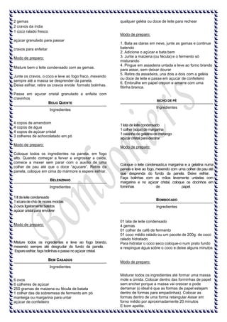 qualquer geléia ou doce de leite para rechear

2 gemas
2 cravos da índia
1 coco ralado fresco

Modo de preparo:

açúcar granulado para passar
cravos para enfeitar
Modo de preparo:
Misture bem o leite condensado com as gemas.
Junte os cravos, o coco e leve ao fogo fraco, mexendo
sempre até a massa se desprender da panela.
Deixe esfriar, retire os cravos enrole formato bolinhas.

1. Bata as claras em neve, junte as gemas e continue
batendo
2. Adicione o açúcar e bata bem
3. Junte a maizena (ou fécula) e o fermento só
misturando
4. Pingue em assadeira untada e leve ao forno brando
para assar, sem deixar dourar
5. Retire da assadeira, una dois a dois com a geléia
ou doce de leite e passe em açucar de confeiteiro
6. Embrulhe em papel crepon e amarre com uma
fitinha branca.

Passe em açucar cristal granulado e enfeite com
cravinhos
BEIJO QUENTE

BICHO DE PÉ

Ingredientes

Ingredientes

4 copos de amendoim
4 copos de água
4 copos de açúcar cristal
3 colheres de achocolatado em pó
Modo de preparo:

1 lata de leite condensado
1 colher (sopa) de margarina
1 caixinha de gelatina de morango
açúcar cristal para decorar
Modo de preparo:

Coloque todos os ingredientes na panela, em fogo
alto. Quando começar a ferver e engrossar a calda,
comece a mexer sem parar com o auxílio de uma
colher de pau até que o doce “açucare”. Retire da
panela, coloque em cima do mármore e espere esfriar.
BELENZINHO
Ingredientes

Coloque o leite condensado,a margarina e a gelatina numa
panela e leve ao fogo, mexendo com uma colher de pau até
que desprenda do fundo da panela. Deixe esfriar.
Faça bolinhas com as mãos levemente untadas com
margarina e no açúcar cristal, coloque os docinhos em
fominhas
de
papel.

1 lt de leite condensado
1 xícara de chá de nozes moídas
2 ovos ligeiramente batidos
açúcar cristal para envolver

Modo de preparo:

MIsture todos os ingredientes e leve ao fogo brando,
mexendo sempre até desgrudar do fundo da panela.
Espere esfriar, faça bolinhas e passe no açúcar cristal.
BEM CASADOS

BOMBOCADO
Ingredientes

01 lata de leite condensado
4 gemas
01 colher de café de fermento
01 coco médio ralado ou um pacote de 200g. de coco
ralado hidratado
Para hidratar o coco seco coloque-o num prato fundo
e respingue água sobre o coco e deixe alguns minutos

Modo de preparo:

Ingredientes

6 ovos
6 colheres de açúcar
250 gramas de maizena ou fécula de batata
1 colher das de sobremesa de fermento em pó
manteiga ou margarina para untar
açúcar de confeiteiro

Misturar todos os ingredientes até formar uma massa
mole e úmida. Colocar dentro das forminhas de papel
sem encher porque a massa vai crescer e pode
derramar (o ideal é que as formas de papel estejam
dentro de formas para empadinhas). Colocar as
formas dentro de uma forma retangular Assar em
forno médio por aproximadamente 20 minutos
E bom apetite.

 
