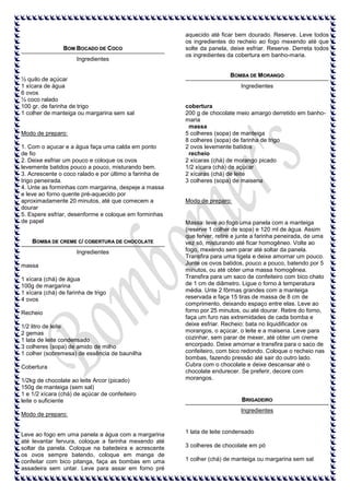 BOM BOCADO DE COCO
Ingredientes

½ quilo de açúcar
1 xícara de água
6 ovos
½ coco ralado
100 gr. de farinha de trigo
1 colher de manteiga ou margarina sem sal

Modo de preparo:
1. Com o açucar e a água faça uma calda em ponto
de fio
2. Deixe esfriar um pouco e coloque os ovos
levemente batidos pouco a pouco, misturando bem.
3. Acrescente o coco ralado e por último a farinha de
trigo peneirada.
4. Unte as forminhas com margarina, despeje a massa
e leve ao forno quente pré-aquecido por
aproximadamente 20 minutos, até que comecem a
dourar
5. Espere esfriar, desenforme e coloque em forminhas
de papel

BOMBA DE CREME C/ COBERTURA DE CHOCOLATE
Ingredientes
massa
1 xícara (chá) de água
100g de margarina
1 xícara (chá) de farinha de trigo
4 ovos
Recheio
1/2 litro de leite
2 gemas
1 lata de leite condensado
3 colheres (sopa) de amido de milho
1 colher (sobremesa) de essência de baunilha
Cobertura
1/2kg de chocolate ao leite Arcor (picado)
150g de manteiga (sem sal)
1 e 1/2 xícara (chá) de açúcar de confeiteiro
leite o suficiente
Modo de preparo:

Leve ao fogo em uma panela a água com a margarina
até levantar fervura, coloque a farinha mexendo até
soltar da panela. Coloque na batedeira e acrescente
os ovos sempre batendo, coloque em manga de
confeitar com bico pitanga, faça as bombas em uma
assadeira sem untar. Leve para assar em forno pré

aquecido até ficar bem dourado. Reserve. Leve todos
os ingredientes do recheio ao fogo mexendo até que
solte da panela, deixe esfriar. Reserve. Derreta todos
os ingredientes da cobertura em banho-maria.

BOMBA DE MORANGO
Ingredientes

cobertura
200 g de chocolate meio amargo derretido em banhomaria
massa
5 colheres (sopa) de manteiga
8 colheres (sopa) de farinha de trigo
2 ovos levemente batidos
recheio
2 xícaras (chá) de morango picado
1/2 xícara (chá) de açúcar
2 xícaras (chá) de leite
3 colheres (sopa) de maisena

Modo de preparo:

Massa: leve ao fogo uma panela com a manteiga
(reserve 1 colher de sopa) e 120 ml de água. Assim
que ferver, retire e junte a farinha peneirada, de uma
vez só, misturando até ficar homogêneo. Volte ao
fogo, mexendo sem parar até soltar da panela.
Transfira para uma tigela e deixe amornar um pouco.
Junte os ovos batidos, pouco a pouco, batendo por 5
minutos, ou até obter uma massa homogênea.
Transfira para um saco de confeiteiro com bico chato
de 1 cm de diâmetro. Ligue o forno à temperatura
média. Unte 2 fôrmas grandes com a manteiga
reservada e faça 15 tiras de massa de 8 cm de
comprimento, deixando espaço entre elas. Leve ao
forno por 25 minutos, ou até dourar. Retire do forno,
faça um furo nas extremidades de cada bomba e
deixe esfriar. Recheio: bata no liquidificador os
morangos, o açúcar, o leite e a maisena. Leve para
cozinhar, sem parar de mexer, até obter um creme
encorpado. Deixe amornar e transfira para o saco de
confeiteiro, com bico redondo. Coloque o recheio nas
bombas, fazendo pressão até sair do outro lado.
Cubra com o chocolate e deixe descansar até o
chocolate endurecer. Se preferir, decore com
morangos.

BRIGADEIRO
Ingredientes

1 lata de leite condensado
3 colheres de chocolate em pó
1 colher (chá) de manteiga ou margarina sem sal

 