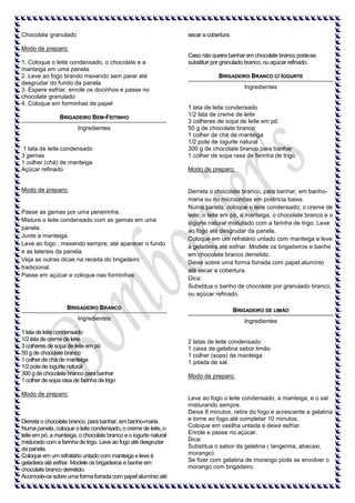 Chocolate granulado

secar a cobertura.

Modo de preparo:
1. Coloque o leite condensado, o chocolate e a
manteiga em uma panela.
2. Leve ao fogo brando mexendo sem parar até
desgrudar do fundo da panela
3. Espere esfriar, enrole os docinhos e passe no
chocolate granulado
4. Coloque em forminhas de papel
BRIGADEIRO BEM-FEITINHO
Ingredientes

1 lata de leite condensado
3 gemas
1 colher (chá) de manteiga
Açúcar refinado

Modo de preparo:

Caso não queira banhar em chocolate branco pode-se
substituir por granulado branco, ou açúcar refinado.
BRIGADEIRO BRANCO C/ IOGURTE
Ingredientes

1 lata de leite condensado
1/2 lata de creme de leite
3 colheres de sopa de leite em pó
50 g de chocolate branco
1 colher de chá de manteiga
1/2 pote de iogurte natural
300 g de chocolate branco para banhar
1 colher de sopa rasa de farinha de trigo
Modo de preparo:

Passe as gemas por uma peneirinha.
Misture o leite condensado com as gemas em uma
panela.
Junte a manteiga.
Leve ao fogo , mexendo sempre, até aparecer o fundo
e as laterais da panela.
Veja as outras dicas na receita do brigadeiro
tradicional.
Passe em açúcar e coloque nas forminhas

Derreta o chocolate branco, para banhar, em banhomaria ou no microondas em potência baixa.
Numa panela, coloque o leite condensado, o creme de
leite, o leite em pó, a manteiga, o chocolate branco e o
iogurte natural misturado com a farinha de trigo. Leve
ao fogo até desgrudar da panela.
Coloque em um refratário untado com manteiga e leve
à geladeira até esfriar. Modele os brigadeiros e banhe
em chocolate branco derretido.
Deixe sobre uma forma forrada com papel alumínio
até secar a cobertura.
Dica:
Substitua o banho de chocolate por granulado branco,
ou açúcar refinado.

BRIGADEIRO BRANCO

BRIGADEIRO DE LIMÃO

Ingredientes

Ingredientes

1 lata de leite condensado
1/2 lata de creme de leite
3 colheres de sopa de leite em pó
50 g de chocolate branco
1 colher de chá de manteiga
1/2 pote de iogurte natural
300 g de chocolate branco para banhar
1 colher de sopa rasa de farinha de trigo
Modo de preparo:

Derreta o chocolate branco, para banhar, em banho-maria.
Numa panela, coloque o leite condensado, o creme de leite, o
leite em pó, a manteiga, o chocolate branco e o iogurte natural
misturado com a farinha de trigo. Leve ao fogo até desgrudar
da panela.
Coloque em um refratário untado com manteiga e leve à
geladeira até esfriar. Modele os brigadeiros e banhe em
chocolate branco derretido.
Acomode-os sobre uma forma forrada com papel alumínio até

2 latas de leite condensado
1 caixa de gelatina sabor limão
1 colher (sopa) de manteiga
1 pitada de sal.
Modo de preparo:

Leve ao fogo o leite condensado, a manteiga, e o sal
misturando sempre.
Deixe 8 minutos, retire do fogo e acrescente a gelatina
e torne ao fogo até completar 10 minutos.
Coloque em vasilha untada e deixe esfriar.
Enrole e passe no açúcar.
Dica:
Substitua o sabor da gelatina ( tangerina, abacaxi,
morango).
Se fizer com gelatina de morango pode se envolver o
morango com brigadeiro.

 