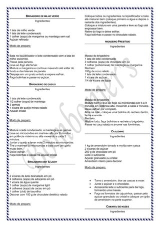 BRIGADEIRO DE MILHO VERDE
Ingredientes

1 lata de milho verde
1 lata de leite condensado
1 colher (sopa) de margarina ou manteiga sem sal
Açúcar refinado

Coloque todos os ingredientes no liqüidificador e bata
até misturar bem (coloque primeiro a água e depois o
restante dos ingredientes).
Coloque a mistura em uma panela e leve ao fogo até
engrossar bem.
Retire do fogo e deixe esfriar.
Faça bolinhas e passe no chocolate ralado.
RIGADEIRO PRESTÍGIO

Modo de preparo:

Ingredientes

Bata no liqüidificador o leite condensado com a lata de
milho escorrido.
Passe pela peneira.
Leve ao fogo até ferver.
Misture a margarina e continue mexendo até soltar do
fundo e das laterais da panela.
Despeje em um prato untado e espere esfriar.
Faça bolinhas e passe no açúcar.

Massa do brigadeiro:
1 lata de leite condensado
3 colheres (sopa) de chocolate em pó
1 colher (sobremesa) de manteiga ou margarina
Recheio:
100g de coco ralado
1 lata de leite condensado
1 xícara de açúcar
1/4 de xícara de água

BRIGADEIRO DE QUEIJO
Ingredientes

1 lata de leite condensado
1/2 colher (sopa) de manteiga
3 gemas
1 xícara de queijo minas ralado
Açúcar cristal

Modo de preparo:

Misture o leite condensado, a manteiga e as gemas.
Leve ao microondas em marinex alto por 6 minutos,
em potência máxima ou alta mexendo a cada 2
minutos.
Juntar o queijo e levar mais 2 minutos ao microondas.
Tire o marinex do microondas e bata com um garfo
muito bem.
Deixe esfriar.
Faça bolinhas e passe na açúcar cristal
BRIGADEIRO DIET & LIGHT
Ingredientes

2 xícaras de leite desnatado em pó
4 colheres (sopa) de adoçante em pó
1 xícara de água quente
1 colher (sopa) de margarina light
4 colheres (sopa) de cacau em pó
1 colher (chá) de baunilha
Decorar com 100 g de chocolate dietético ralado

Modo de preparo:

Massa do brigadeiro
Misture bem e leve ao fogo ou microondas por 6 à 8
minutos em potência alta, mexendo a cada 2 minutos.
Deixe esfriar por completo.
Abra na mão, coloque uma bolinha do recheio dentro,
feche e enrole.
Recheio:
Misture tudo, faça bolinhas e recheie o brigadeiro.
Passe no coco ralado e arrume nas forminhas.
CAJUZINHO
Ingredientes

1 kg de amendoim torrado e moído sem casca
2 xícaras de açúcar
250 g de chocolate em pó
Leite o suficiente
Açúcar granulado ou cristal
Amendoim inteiro para decorar
Modo de preparo:

Torre o amendoim, tirar as cascas e moer.
Junte o açúcar e o chocolate.
Acrescente leite o suficiente para dar liga,
formando uma massa.
Faça os formatos de cajuzinhos, passar pelo
açúcar granulado ou cristal e coloque um grão
de amendoim na parte superior.

Modo de preparo:
CAM AFEU DE NOZES
Ingredientes

 