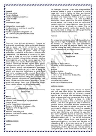 fondant
500 g de açúcar
1 xícara de água
1 colher (chá) de suco de limão
para decorar
nozes
forminhas de papel
1 lata de leite condensado
½ colher (chá) de essência de baunilha
400 g de fondant
1 colher (sopa) de manteiga sem sal
1 e 1/2 xícara (chá) de nozes trituradas

Em uma tigela, coloque 1 xícara (chá) de água morna,
a gordura vegetal, a gema, o aguardente e o sal e
mexa bem. Junte a farinha de trigo, aos poucos,
misturando a cada adição. Amasse por 8 minutos, ou
até obter uma massa lisa. Cubra a tigela e deixe
descansar por 15 minutos. Em uma superfície
enfarinhada, abra a massa com 0,5 cm de espessura
e corte tiras de 1 cm. Enrole as tiras em canudos de
metal sobrepondo a massa. Deixe um pouco da borda
livre para facilitar a retirada da massa. Frite os
canudos, pouco a pouco, no óleo bem quente. Assim
que dourar, retire e coloque-os sobre papel toalha.
Deixe amornar e retire das forminhas.
Recheio:

Modo de preparo:

Triture as nozes em um processador. Coloque em
uma panela a manteiga e o leite condensado. Leve ao
fogo e, assim que ferver, acrescente as nozes
trituradas. Misture em fogo baixo até que o doce se
despregue do fundo da panela. Retire do fogo,
acrescente a essência de baunilha e misture bem.
Deixe esfriar. Unte levemente as mãos com um pouco
de óleo e molde os docinhos formando bolinhas.
Prepare o fondant, misturando bem a água e o açúcar
em uma panela. Leve ao fogo e tampe a panela. Ferva
com a tampa por 3 minutos. Retire a tampa e ferva por
cerca de 12 minutos até obter o ponto de fio grosso.
Despeje sobre uma pedra mármore e borrife com o
suco de limão. Misture com uma espátula de madeira
fazendo o movimento de vai e vem. A calda irá
adquirir uma textura de pasta branca e macia. Teste
para ver se consegue modelar a massa. Deixe esfriar
e guarde em um recipiente. Quando for utilizar derreta
o fondant em banho-maria. Mergulhe os docinhos no
fondant quente e coloque sobre papel manteiga para
secar. Decore com nozes inteiras enquanto o fondant
ainda esta quente. Assim que os docinhos ficarem
firmes e secos coloque nas forminhas de papel.

Em uma panela, coloque o açúcar e 2 xícaras (chá) de
água. Leve ao fogo, mexendo de vez em quando, por
30 minutos, ou até ficar com uma consistência
semelhante à do mel. Em seguida, junte o coco, os
cravos e cozinhe por mais 8 minutos ou até encorpar.
Retire, deixe esfriar e recheie os canudinhos.
CANUDINHOS DE CREME

Ingredientes

Calda
1 pacote de massa folhada,
2 colheres de sopa de farinha de trigo,
2 ovos,
4 gemas,
2 xícaras de leite,
8 colheres de sopa de açúcar,
½ colher de chá de essência de baunilha,
casca de limão,
manteiga para untar,
farinha de trigo polvilhar,
açúcar de confeiteiro polvilhar.
Modo de preparo:

CANUDINHO DE COCO

Ingredientes

Massa
1 pitada de sal
2 xícaras (chá) de farinha de trigo peneirada
1 gema de ovo
1 colher (sopa) de gordura vegetal
3 xícaras (chá) de óleo de soja para fritar
2 colheres (chá) de aguardente
Recheio
4 xícaras (chá) de açúcar
4 xícaras (chá) de coco fresco ralado
8 cravos-da-índia

Modo de preparo:
Massa:

Numa tigela, coloque as gemas, um ovo e o açúcar.
Bata com uma colher de pau até formar um creme.
Acrescente a farinha de trigo e a maizena e continue
batendo, até a mistura ficar homogênea. Coloque o
leite e uma casca de limão numa panela, leve ao fogo
forte e deixe ferver. Retire a casca de limão.
Acrescente um pouco do leite ao creme de gemas e
misture. Junte mais um pouco de leite ao creme de
gemas e misture novamente. Adicione a essência de
baunilha e sem parar de mexer, cozinhe em fogo
brando por 20 minutos ou até o creme ficar espesso.
Retire o creme do fogo e deixe esfriar, mexendo
sempre para não formar uma película na superfície.
Se o creme empelotar durante o cozimento, retire do
fogo e passe por uma peneira. Preaqueça o forno em
temperatura média (200°C). Com um rolo de cozinha,
abra a massa folhada sobre uma superfície de
trabalho polvilhada com farinha de trigo até obter um
retângulo de 25 x 50 cm com cerca de 1 mm de
espessura. Corte o retângulo de massa no sentido do
comprimento, em tiras de cerca de 1 cm de largura.
Começando pela ponta, enrole as tiras de massa em

 