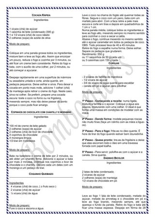 COCADA RÁPIDA
Ingredientes

1 xícara (chá) de açúcar
1 caixinha de leite condensado (395 g)
1 e 1/2 xícara (chá) de coco ralado
2 colheres (sopa) de azeite de oliva
Modo de preparo:

Coloque em uma panela grossa todos os ingredientes,
misture bem e leve ao fogo alto. Assim que encorpar
um pouco, reduza o fogo e cozinhe por 3 minutos, ou
até ficar um creme bem consistente. Retire do fogo e
bata, com o auxílio de uma colher, por 2 minutos, ou
até começar a açucarar.
Despeje rapidamente em uma superfície de mármore
ou assadeira untada e corte, ainda quente, em
pedaços pequenos. Deixe esfriar e sirva. Para deixar a
cocada em ponto mais mole, adicione 1 colher (chá)
de manteiga após retirar o creme do fogo. Neste caso,
sirva na colher. Se preferir, prepare uma cocada
escura: toste o coco no forno ou na frigideira,
mexendo sempre, mas não deixe passar do ponto
porque o coco pode ficar amargo.
COPINHOS DE CHOCOLATE COM CHANTILLY E MORANGO
Ingredientes

100 ml de creme de leite gelado
2 colheres (sopa) de açúcar
2 colheres (chá) de licor de chocolate
4 copinhos de chocolate
4 morangos limpos
1/2 kiwi em 4 pedaços

Modo de preparo:
Bata na batedeira o creme de leite por 2 minutos, ou
até obter um chantilly firme. Adicione o açúcar e bata
por mais 2 minutos. Distribua nos copinhos o licor de
chocolate e o chantilly. Decore cada um deles com um
morango e um pedaço de kiwi.
COQUINHO QUEIMADO

Ingredientes
. 4 xícaras (chá) de coco, ( o fruto seco )
· 2 xícaras (chá) de açúcar
· ½ xícara (chá) de água

Modo de preparo:
Fure o coco e escorra a água.

Leve o coco na chama do fogão até queimar todas as
fibras. Segure o coco com um pano, bata com um
martelo para abrir. Com a faca retire a pele mais
escura e corte em tiras e depois em quadradinhos de
1 cm x 1 cm.
Numa panela média, coloque todos os ingredientes e
leve ao fogo alto, mexendo sempre no mesmo sentido
para cozinhar o coco e secar a calda.
Abaixe o fogo, continue mexendo no mesmo sentido
até o açúcar caramelar em todos os pedaços de coco.
OBS: Todo processo leva de 40 a 45 minutos.
Retire do fogo e espalhe numa forma. Deixe esfriar.
Separe os pedaços que grudarem.
Rendimento: 550 g
ou 11 saquinhos de 50 g cada um
ou 3 caixinhas com 150 g cada.
CORUJAS
Ingredientes

- 2 xícaras de farinha de mandioca
- 1/2 xícara de açúcar
- 3/4 de xícara de água quente para escaldar
- canela em pó e açúcar para polvilhar
Modo de preparo:

1º Passo - Começando a receita: numa tigela,
misture a farinha e o açúcar. Coloque a água aos
poucos, misturando com uma colher. O ideal é que
forme uma massa em condições de modelar com as
mãos.
2º Passo - Dando forma: modele pequenas roscas
não muito finas (faça um rolinho com as mãos e ligueos).
3º Passo - Para o fogo: frite-as no óleo quente. É
hora de tirar do fogo quando estiver bem douradinha.
4º Passo - Quase pronto: tire-as da frigideira e deixe
que elas escorram todo o óleo em uma travessa
forrada com papel toalha.
5º Passo - Para servir: polvilhe-as com o açúcar e a
canela. Sirva quente.
DADINHO BICOLOR
Ingredientes

2 latas de leite condensado
2 xícaras de açúcar
2 colheres (sopa) de manteiga
1/2 xícara de chocolate em pó
Modo de preparo:

Leve ao fogo 1 lata de leite condensado, metade do
açúcar, metade da amnetiag e o chocolate em pó e
leve ao fogo brando, mexendo sempre, até que
apareça o fundo da panela. Retire do fogo e bata até
ficar uma massa espessa. Despeje em fôrma de 28

 