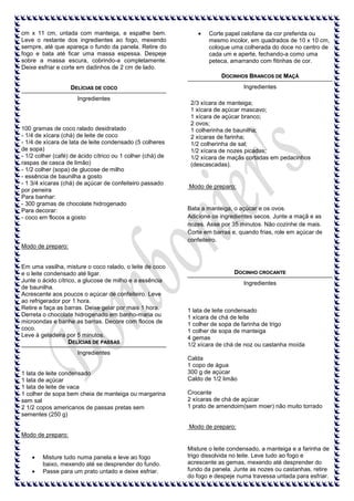 cm x 11 cm, untada com manteiga, e espalhe bem.
Leve o restante dos ingredientes ao fogo, mexendo
sempre, até que apareça o fundo da panela. Retire do
fogo e bata até ficar uma massa espessa. Despeje
sobre a massa escura, cobrindo-a completamente.
Deixe esfriar e corte em dadinhos de 2 cm de lado.

Corte papel celofane da cor preferida ou
mesmo incolor, em quadrados de 10 x 10 cm,
coloque uma colherada do doce no centro de
cada um e aperte, fechando-a como uma
peteca, amarrando com fitinhas de cor.
DOCINHOS BRANCOS DE MAÇÃ
Ingredientes

DELÍCIAS DE COCO
Ingredientes

100 gramas de coco ralado desidratado
- 1/4 de xícara (chá) de leite de coco
- 1/4 de xícara de lata de leite condensado (5 colheres
de sopa)
- 1/2 colher (café) de ácido cítrico ou 1 colher (chá) de
raspas de casca de limão)
- 1/2 colher (sopa) de glucose de milho
- essência de baunilha a gosto
- 1 3/4 xícaras (chá) de açúcar de confeiteiro passado
por peneira
Para banhar:
- 300 gramas de chocolate hidrogenado
Para decorar:
- coco em flocos a gosto

2/3 xícara de manteiga;
1 xícara de açúcar mascavo;
1 xícara de açúcar branco;
2 ovos;
1 colherinha de baunilha;
2 xícaras de farinha;
1/2 colherinha de sal;
1/2 xícara de nozes picadas;
1/2 xícara de maçãs cortadas em pedacinhos
(descascadas).

Modo de preparo:

Bata a manteiga, o açúcar e os ovos.
Adicione os ingredientes secos. Junte a maçã e as
nozes. Asse por 35 minutos. Não cozinhe de mais.
Corte em barras e, quando frias, role em açúcar de
confeiteiro.

Modo de preparo:

Em uma vasilha, misture o coco ralado, o leite de coco
e o leite condensado até ligar.
Junte o ácido cítrico, a glucose de milho e a essência
de baunilha.
Acrescente aos poucos o açúcar de confeiteiro. Leve
ao refrigerador por 1 hora.
Retire e faça as barras. Deixe gelar por mais 1 hora.
Derreta o chocolate hidrogenado em banho-maria ou
microondas e banhe as barras. Decore com flocos de
coco.
Leve à geladeira por 5 minutos.
DELÍCIAS DE PASSAS

DOCINHO CROCANTE
Ingredientes

1 lata de leite condensado
1 xícara de chá de leite
1 colher de sopa de farinha de trigo
1 colher de sopa de manteiga
4 gemas
1/2 xícara de chá de noz ou castanha moída

Ingredientes

1 lata de leite condensado
1 lata de açúcar
1 lata de leite de vaca
1 colher de sopa bem cheia de manteiga ou margarina
sem sal
2 1/2 copos americanos de passas pretas sem
sementes (250 g)

Calda
1 copo de água
300 g de açúcar
Caldo de 1/2 limão
Crocante
2 xícaras de chá de açúcar
1 prato de amendoim(sem moer) não muito torrado

Modo de preparo:
Modo de preparo:

Misture tudo numa panela e leve ao fogo
baixo, mexendo até se desprender do fundo.
Passe para um prato untado e deixe esfriar.

Misture o leite condensado, a manteiga e a farinha de
trigo dissolvida no leite. Leve tudo ao fogo e
acrescente as gemas, mexendo até desprender do
fundo da panela. Junte as nozes ou castanhas, retire
do fogo e despeje numa travessa untada para esfriar.

 