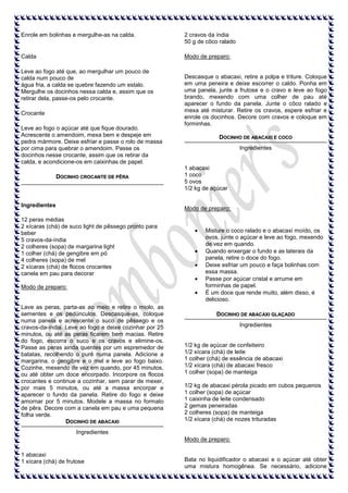 Enrole em bolinhas e mergulhe-as na calda.

2 cravos da índia
50 g de côco ralado

Calda

Modo de preparo:

Leve ao fogo até que, ao mergulhar um pouco de
calda num pouco de
água fria, a calda se quebre fazendo um estalo.
Mergulhe os docinhos nessa calda e, assim que os
retirar dela, passe-os pelo crocante.
Crocante
Leve ao fogo o açúcar até que fique dourado.
Acrescente o amendoim, mexa bem e despeje em
pedra mármore. Deixe esfriar e passe o rolo de massa
por cima para quebrar o amendoim. Passe os
docinhos nesse crocante, assim que os retirar da
calda, e acondicione-os em caixinhas de papel.
DOCINHO CROCANTE DE PÊRA

Ingredientes

Descasque o abacaxi, retire a polpa e triture. Coloque
em uma peneira e deixe escorrer o caldo. Ponha em
uma panela, junte a frutose e o cravo e leve ao fogo
brando, mexendo com uma colher de pau até
aparecer o fundo da panela. Junte o côco ralado e
mexa até misturar. Retire os cravos, espere esfriar e
enrole os docinhos. Decore com cravos e coloque em
forminhas.
DOCINHO DE ABACAXI E COCO
Ingredientes

1 abacaxi
1 coco
5 ovos
1/2 kg de açúcar

Modo de preparo:

12 peras médias
2 xícaras (chá) de suco light de pêssego pronto para
beber
5 cravos-da-índia
2 colheres (sopa) de margarina light
1 colher (chá) de gengibre em pó
4 colheres (sopa) de mel
2 xícaras (chá) de flocos crocantes
canela em pau para decorar
Modo de preparo:

Lave as peras, parta-as ao meio e retire o miolo, as
sementes e os pedúnculos. Descasque-as, coloque
numa panela e acrescente o suco de pêssego e os
cravos-da-índia. Leve ao fogo e deixe cozinhar por 25
minutos, ou até as peras ficarem bem macias. Retire
do fogo, escorra o suco e os cravos e elimine-os.
Passe as peras ainda quentes por um espremedor de
batatas, recolhendo o purê numa panela. Adicione a
margarina, o gengibre e o mel e leve ao fogo baixo.
Cozinhe, mexendo de vez em quando, por 45 minutos,
ou até obter um doce encorpado. Incorpore os flocos
crocantes e continue a cozinhar, sem parar de mexer,
por mais 5 minutos, ou até a massa encorpar e
aparecer o fundo da panela. Retire do fogo e deixe
amornar por 5 minutos. Modele a massa no formato
de pêra. Decore com a canela em pau e uma pequena
folha verde.
DOCINHO DE ABACAXI

Misture o coco ralado e o abacaxi moído, os
ovos, junte o açúcar e leve ao fogo, mexendo
de vez em quando.
Quando enxergar o fundo e as laterais da
panela, retire o doce do fogo.
Deixe esfriar um pouco e faça bolinhas com
essa massa.
Passe por açúcar cristal e arrume em
forminhas de papel.
É um doce que rende muito, além disso, é
delicioso.
DOCINHO DE ABACAXI GLAÇADO
Ingredientes

1/2 kg de açúcar de confeiteiro
1/2 xícara (chá) de leite
1 colher (chá) de essência de abacaxi
1/2 xícara (chá) de abacaxi fresco
1 colher (sopa) de manteiga
1/2 kg de abacaxi pérola picado em cubos pequenos
1 colher (sopa) de açúcar
1 caixinha de leite condensado
2 gemas peneiradas
2 colheres (sopa) de manteiga
1/2 xícara (chá) de nozes trituradas

Ingredientes
Modo de preparo:
1 abacaxi
1 xícara (chá) de frutose

Bata no liquidificador o abacaxi e o açúcar até obter
uma mistura homogênea. Se necessário, adicione

 