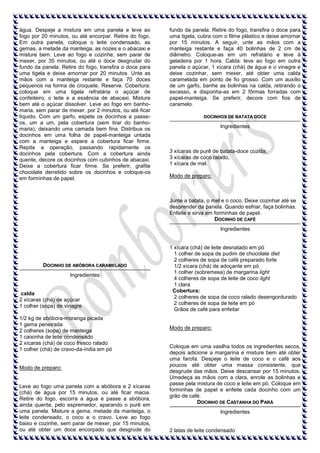 água. Despeje a mistura em uma panela e leve ao
fogo por 20 minutos, ou até encorpar. Retire do fogo.
Em outra panela, coloque o leite condensado, as
gemas, a metade da manteiga, as nozes e o abacaxi e
misture bem. Leve ao fogo e cozinhe, sem parar de
mexer, por 35 minutos, ou até o doce desgrudar do
fundo da panela. Retire do fogo, transfira o doce para
uma tigela e deixe amornar por 20 minutos. Unte as
mãos com a manteiga restante e faça 70 doces
pequenos na forma de croquete. Reserve. Cobertura:
coloque em uma tigela refratária o açúcar de
confeiteiro, o leite e a essência de abacaxi. Misture
bem até o açúcar dissolver. Leve ao fogo em banhomaria, sem parar de mexer, por 2 minutos, ou até ficar
líquido. Com um garfo, espete os docinhos e passeos, um a um, pela cobertura (sem tirar do banhomaria), deixando uma camada bem fina. Distribua os
docinhos em uma folha de papel-manteiga untada
com a manteiga e espere a cobertura ficar firme.
Repita a operação, passando rapidamente os
docinhos pela cobertura. Com a cobertura ainda
quente, decore os docinhos com cubinhos de abacaxi.
Deixe a cobertura ficar firme. Se preferir, grafite
chocolate derretido sobre os docinhos e coloque-os
em forminhas de papel.

fundo da panela. Retire do fogo, transfira o doce para
uma tigela, cubra com o filme plástico e deixe amornar
por 15 minutos. A seguir, unte as mãos com a
manteiga restante e faça 40 bolinhas de 2 cm de
diâmetro. Coloque-as em um refratário e leve à
geladeira por 1 hora. Calda: leve ao fogo em outra
panela o açúcar, 1 xícara (chá) de água e o vinagre e
deixe cozinhar, sem mexer, até obter uma calda
caramelada em ponto de fio grosso. Com um auxílio
de um garfo, banhe as bolinhas na calda, retirando o
excesso, e disponha-as em 2 fôrmas forradas com
papel-manteiga. Se preferir, decore com fios de
caramelo.
DOCINHOS DE BATATA DOCE

Ingredientes

3 xícaras de purê de batata-doce cozida;
3 xícaras de coco ralado,
1 xícara de mel.
Modo de preparo:

Junte a batata, o mel e o coco. Deixe cozinhar até se
desprender da panela. Quando esfriar, faça bolinhas.
Enfeite e sirva em forminhas de papel.
DOCINHO DE CAFÉ
Ingredientes

DOCINHO DE ABÓBORA CARAMELADO
Ingredientes

calda
2 xícaras (chá) de açúcar
1 colher (sopa) de vinagre
1/2 kg de abóbora-moranga picada
1 gema peneirada
2 colheres (sopa) de manteiga
1 caixinha de leite condensado
2 xícaras (chá) de coco fresco ralado
1 colher (chá) de cravo-da-índia em pó

Modo de preparo:

Leve ao fogo uma panela com a abóbora e 2 xícaras
(chá) de água por 15 minutos, ou até ficar macia.
Retire do fogo, escorra a água e passe a abóbora,
ainda quente, pelo espremedor, aparando o purê em
uma panela. Misture a gema, metade da manteiga, o
leite condensado, o coco e o cravo. Leve ao fogo
baixo e cozinhe, sem parar de mexer, por 15 minutos,
ou até obter um doce encorpado que desgrude do

1 xícara (chá) de leite desnatado em pó
1 colher de sopa de pudim de chocolate diet
2 colheres de sopa de café preparado forte
1/2 xícara (chá) de adoçante em pó
1 colher (sobremesa) de margarina light
4 colheres de sopa de leite de coco light
1 clara
Cobertura:
2 colheres de sopa de coco ralado desengordurado
2 colheres de sopa de leite em pó
Grãos de café para enfeitar

Modo de preparo:

Coloque em uma vasilha todos os ingredientes secos,
depois adicione a margarina e misture bem até obter
uma farofa. Despeje o leite de coco e o café aos
poucos até obter uma massa consistente, que
desgrude das mãos. Deixe descansar por 15 minutos.
Umedeça as mãos com a clara, enrole as bolinhas e
passe pela mistura de coco e leite em pó. Coloque em
forminhas de papel e enfeite cada docinho com um
grão de café.
DOCINHO DE CASTANHA DO PARÁ
Ingredientes

2 latas de leite condensado

 