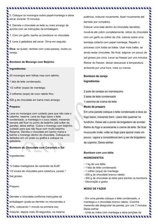 5. Coloque os morangos sobre papel-manteiga e deixe
secar durante 15 minutos.

potência, misturar novamente, fazer novamente até
derreter por completo).

6. Derreta o chocolate ao leite ou meio amargo de
acordo com as instruções da embalagem.

Colocar uma bala dentro do chocolate derretido,
movê-la até cobrir completamente, retirar do chocolate

7. Com um garfo, banhe os bombons no chocolate.
8. Leve à geladeira até secar. Sirva em seguida.
Dica: se quiser, recheie com uvas-passas, nozes ou
cereja.

com um garfo ou colher de chá, colocar sobre uma
bandeja coberta com papel manteiga. Repetir o
processo com todas as balas. Usar mais balas, se
ainda restar chocolate. No final, salpicar um pouco de
sal grosso por cima. Levar ao freezer por uns minutos.

Bombom de Morango com Beijinho

Retirar do freezer, deixar descansar à temperatura

Ingredientes:

ambiente por uma hora, mais ou menos.

20 morangos sem folhas mas com talinho;

Bombom de cereja

1 lata de leite condensado;

Ingredientes

1/2 colher (sopa) de manteiga;
3 colheres (sopa) de coco ralado fino;

2 pote de cerejas ao marrasquino
2 latas de leite condensado

500 g de chocolate em barra meio amargo;
Preparo:
Lave os morangos com cuidado para que não caia o
cabinho, reserve. Leve ao fogo baixo o leite
condensado, a manteiga e o coco ralado, mexendo
sempre até ficar no ponto de beijinho (até soltar da
panela), deixe esfriar. Cubra o morango com beijinho,
cuidado para que não fique com muito beijinho.
Reserve. Derreta o chocolate em banho maria e
banhe o morango dentro do chocolate. Coloque-os
deitados em um prato ou grelha e coloque na
geladeira.

1 caixinha de creme de leite
Modo de preparo
Em uma panela coloque o leite condensado e leve ao
fogo baixo, mexendo bem - para não queimar no
fundinho. Deixe até o ponto de brigadeiro de enrolar.
Retire do fogo e acrescente o creme de leite. Se ficar
muuuuuito mole, volte ao fogo para apúrar mais um
pouco - agora a consistência tem q ser de brigadeiro
de copinho. Deixe esfriar.

Bombom de Chocolate com Caramelo e Sal
Bombom com uva itália
Ingredientes:

12 balas mastigáveis de caramelo da Kraft
1/2 xícara de chocolate para cobertura, picado *
Sal grosso

Preparo:

Derreter o chocolate conforme instruções da
embalagem (pode-se derreter no microondas a
40%, colocando 1 minuto na primeira vez,
misturar, depois mais 30 segundos, na mesma

INGREDIENTES
- 1 kg de uva Itália
- 1 lata de leite condensado
- 1 colher (sopa) de manteiga
- 200 g de chocolate branco ralado
- 300 g de chocolate ao leite para banhar os bombons
- Decoração a gosto
MODO DE FAZER

- Em uma panela coloque o leite condensado, a
manteiga e o chocolate branco ralado. Cozinhe
mexendo até desgrudar da panela, por uns 7 minutos.
Deixe esfriar.
- Unte as mãos com manteiga e abra porções da

 