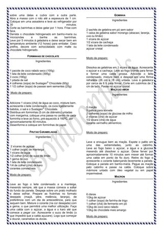 sobre uma delas e cubra com a outra parte.
Abra a massa com o rolo até a espessura de 1 cm.
Coloque em uma assadeira e leve ao refrigerador por
30
minutos.
Corte as barrinhas e deixe gelar por 1 hora. Frise com
faca.
Derreta o chocolate hidrogenado em banho-maria ou
microondas
e
banhe
as
barrinhas.
Leve por 5 minutos à geladeira e deixe secar bem em
temperatura ambiente (12 horas) para embalar. Caso
prefira, decore com achocolatado com malte ou
chocolate hidrogenado.
FORMINHAS DE CHOCOLATE

GOMINHA
Ingredientes

2 sachês de gelatina em pó sem sabor
1 caixa de gelatina sabor morango (abacaxi, laranja,
uva ou limão)
1 xícara de açúcar
1/2 xícara de cachaça
1 lata de leite condensado
açúcar cristal

Modo de preparo:

Ingredientes

1 pacote de coco ralado seco (100g)
1 lata de leite condensado (395g)
3 ovos (180g)
1 pitada de sal
®
4 colheres (sopa) de Sustagen Chocolate (60g)
1 1/2 colher (sopa) de passas sem sementes (25g)

Dissolva as gelatinas em 1 xícara de água. Acrescente
o açúcar e a cachaça. Leve ao fogo brando para ferver
e formar uma calda grossa. Adicione o leite
condensado, misture bem e despeje em uma fôrma
refratária (26 cm x 18 cm) untada. Leve à geladeira
por cerca de 6 h para firmar. Corte em cubinhos de 2
cm de lado. Passe no açúcar cristal.
M AÇÃ DO AMOR

Modo de preparo:

Ingredientes

Adicione 1 xícara (chá) de água ao coco, misture bem,
acrescente o leite condensado, os ovos ligeiramente
®
batidos, o sal e o Sustagen Chocolate.
Distribua em forminhas (5 cm de diâmetro) untadas
com margarina, coloque uma passa no centro de cada
forminha e leve ao forno, pré-aquecido à 160ºC, por
aproximadamente 40 minutos.
Desenforme e coloque em forminhas de papel.
FRUTAS CARAMELADAS

5 maçãs
5 palitos para sorvete
2 colheres (sopa) de glucose de milho
2 xícaras (chá) de açúcar
1/2 xícara (chá) de água
corante vermelho alimentício

Modo de preparo:

Ingredientes

2 xícaras de açúcar
1 colher (sopa) de manteiga
1 xícara de água
1/2 colher (chá) de suco de limão
1 gema de ovo
1 lata de leite condensado
1/4 de colher (chá) de karo
corantes comestíveis
Modo de preparo:

Lave e enxugue bem as maçãs. Espete o palito em
uma
das
extremidades,
junto
ao
cabinho.
Leve ao fogo baixo o açúcar, a água e a glucose
mexendo até dissolver o açúcar. Deixe ferver por
aproximadamente 10 minutos sem mexer até formar
uma calda em ponto de fio duro. Retire do fogo e
acrescente o corante balançando levemente a panela.
Coloque a panela em banho-maria. Pegue as maçãs
pelo cabinho e passe na calda. Coloque sobre
mármore untado com óleo vegetal ou em papel
impermeável.
M ACRON
Ingredientes

Leve ao fogo o leite condensado e a manteiga,
mexendo sempre, até que a massa comece a soltar
do fundo da panela. Despeje sobre um prato molhado
e deixe esfriar. Prepare as frutinhas no formato
desejado (maçã, pêra, melância, laranja), de
preferência com um dia de antecedência, para que
sequem bem. Misture o corante (na cor desejada) com
a gema, o que permitirá uma melhor utilização. Faça
uma calda com o açúcar, a água e o karo até que
comece a pegar cor. Acrescente o suco de limão (o
que impedirá que a calda açucare). Logo que começar
a dourar, caramelize os doces.

6 claras
1/2kg de açúcar
1 colher (sopa) de farinha de trigo
1 colher (chá) de fermento em pó
1/2kg de coco seco ralado
1/2kg de chocolate meio amargo
Modo de preparo:

 