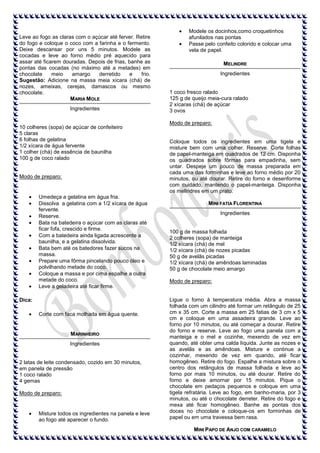 Leve ao fogo as claras com o açúcar até ferver. Retire
do fogo e coloque o coco com a farinha e o fermento.
Deixe descansar por uns 5 minutos. Modele as
cocadas e leve ao forno médio pré aquecido para
assar até ficarem douradas. Depois de frias, banhe as
pontas das cocadas (no máximo até a metades) em
chocolate
meio
amargo
derretido
e
frio.
Sugestão: Adicione na massa meia xícara (chá) de
nozes, ameixas, cerejas, damascos ou mesmo
chocolate.
M ARIA MOLE
Ingredientes

10 colheres (sopa) de açúcar de confeiteiro
5 claras
6 folhas de gelatina
1/2 xícara de água fervente
1 colher (chá) de essência de baunilha
100 g de coco ralado

Modo de preparo:

Umedeça a gelatina em água fria.
Dissolva a gelatina com a 1/2 xícara de água
fervente.
Reserve.
Bata na batedeira o açúcar com as claras até
ficar fofa, crescido e firme.
Com a batedeira ainda ligada acrescente a
baunilha, e a gelatina dissolvida.
Bata bem até os batedores fazer sucos na
massa.
Prepare uma fôrma pincelando pouco óleo e
polvilhando metade do coco.
Coloque a massa e por cima espalhe a outra
metade do coco.
Leve a geladeira até ficar firme.
Dica:
Corte com faca molhada em água quente.

M ARINHEIRO
Ingredientes

2 latas de leite condensado, cozido em 30 minutos,
em panela de pressão
1 coco ralado
4 gemas
Modo de preparo:

Misture todos os ingredientes na panela e leve
ao fogo até aparecer o fundo.

Modele os docinhos,como croquetinhos
afunilados nas pontas
Passe pelo confeito colorido e colocar uma
vela de papel.
MELINDRE
Ingredientes

1 coco fresco ralado
125 g de queijo meia-cura ralado
2 xícaras (chá) de açúcar
3 ovos
Modo de preparo:

Coloque todos os ingredientes em uma tigela e
misture bem com uma colher. Reserve. Corte folhas
de papel-manteiga em quadrados de 12 cm. Disponha
os quadrados sobre fôrmas para empadinha, sem
untar. Despeje um pouco de massa preparada em
cada uma das forminhas e leve ao forno médio por 20
minutos, ou até dourar. Retire do forno e desenforme
com cuidado, mantendo o papel-manteiga. Disponha
os melindres em um prato.
MINI FATIA FLORENTINA
Ingredientes

100 g de massa folhada
2 colheres (sopa) de manteiga
1/2 xícara (chá) de mel
1/2 xícara (chá) de nozes picadas
50 g de avelãs picadas
1/2 xícara (chá) de amêndoas laminadas
50 g de chocolate meio amargo
Modo de preparo:

Ligue o forno à temperatura média. Abra a massa
folhada com um cilindro até formar um retângulo de 25
cm x 35 cm. Corte a massa em 25 fatias de 3 cm x 5
cm e coloque em uma assadeira grande. Leve ao
forno por 10 minutos, ou até começar a dourar. Retire
do forno e reserve. Leve ao fogo uma panela com a
manteiga e o mel e cozinhe, mexendo de vez em
quando, até obter uma calda líquida. Junte as nozes e
as avelãs e as amêndoas. Misture e continue a
cozinhar, mexendo de vez em quando, até ficar
homogêneo. Retire do fogo. Espalhe a mistura sobre o
centro dos retângulos de massa folhada e leve ao
forno por mais 10 minutos, ou até dourar. Retire do
forno e deixe amornar por 15 minutos. Pique o
chocolate em pedaços pequenos e coloque em uma
tigela refratária. Leve ao fogo, em banho-maria, por 3
minutos, ou até o chocolate derreter. Retire do fogo e
mexa até ficar homogêneo. Banhe as pontas dos
doces no chocolate e coloque-os em forminhas de
papel ou em uma travessa bem rasa.
MINI PAPO DE ANJO COM CARAMELO

 