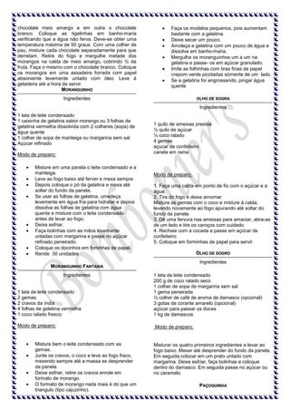 chocolate meio amargo e em outra o chocolate
branco. Coloque as tigelinhas em banho-maria
verificando que a água não ferva. Deve-se obter uma
temperatura máxima de 50 graus. Com uma colher de
pau, misture cada chocolate separadamente para que
derretam. Retire do fogo e mergulhe metade dos
morangos na calda de meio amargo, cobrindo ¾ da
fruta. Faça o mesmo com o chocolate branco. Coloque
os morangos em uma assadeira forrada com papel
absorvente levemente untado com óleo. Leve à
geladeira até a hora de servir.
MORANGUINHO

Faça os modelos pequenos, pois aumentam
bastante com a gelatina.
Deixe secar um pouco.
Amoleça a gelatina com um pouco de água e
dissolva em banho-maria.
Mergulhe os moranguinhos um a um na
gelatina e passe- os em açúcar granulado.
Imite as folhinhas com tiras finas de papel
crepom verde picotadas sómente de um lado.
Se a gelatina for engrossando, pingar água
quente

Ingredientes

OLHO DE SOGRA

Ingredientes
1 lata de leite condensado
1 caixinha de gelatina sabor morango ou 3 folhas de
gelatina vermelha dissolvida com 2 colheres (sopa) de
água quente
1 colher de sopa de manteiga ou margarina sem sal
Açúcar refinado
Modo de preparo:
Misture em uma panela o leite condensado e a
manteiga.
Leve ao fogo baixo até ferver e mexa sempre.
Depois coloque o pó da gelatina e mexa até
soltar do fundo da panela.
Se usar as folhas de gelatina, umedeça
levemente em água fria para hidratar e depois
dissolva as folhas de gelatina com água
quente e misture com o leite condensado
antes de levar ao fogo.
Deixe esfriar.
Faça bolinhas com as mãos levemente
untadas com margarina e passe no açúcar
refinado peneirado.
Coloque os docinhos em fominhas de papel.
Rende 30 unidades

1 quilo de ameixas prestas
½ quilo de açúcar
½ coco ralado
4 gemas
açucar de confeiteiro
canela em rama

Modo de preparo:
1. Faça uma calda em ponto de fio com o açúcar e a
água.
2. Tire do fogo e deixe amornar
Misture as gemas com o coco e misture à calda,
levando novamente ao fogo apurando até soltar do
fundo da panela.
3. Dê uma fervura nas ameixas para amaciar, abra-as
de um lado e tire os caroços com cuidado
4. Recheie com a cocada e passe em açúcar de
confeiteiro.
5. Coloque em forminhas de papel para servir
OLHO DE SOGRO
Ingredientes

MORANGUINHO FANTASIA
Ingredientes

1 lata de leite condensado
2 gemas
2 cravos da índia
4 folhas de gelatina vermelha
1 coco ralado fresco

1 lata de leite condensado
200 g de coco ralado seco
1 colher de sopa de margarina sem sal
1 gema peneirada
½ colher de café de aroma de damasco (opcional)
3 gotas de corante amarelo (opcional)
açúcar para passar os doces
1 kg de damascos

Modo de preparo:

Modo de preparo:

Misture bem o leite condensado com as
gemas.
Junte os cravos, o coco e leve ao fogo fraco,
mexendo sempre até a massa se desprender
da panela.
Deixe esfriar, retire os cravos enrole em
formato de morango.
O formato de morango nada mais é do que um
triangulo (tipo cajuzinho).

Misturar os quatro primeiros ingredientes e levar ao
fogo baixo. Mexer até desprender do fundo da panela.
Em seguida colocar em um prato untado com
margarina. Deixe esfriar, faça bolinhas e coloque
dentro do damasco. Em seguida passe no açúcar ou
no caramelo.
PAÇOQUINHA

 