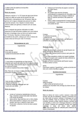 1 colher (chá) de essência de baunilha
1 pitada de sal
Modo de preparo:
Coloque o açúcar e 1 e 1/2 xícara de água para ferver
e faça um caldo em ponto de fio brando (se usar
termômetro, a temperatura é de 105 graus). Bata as
gemas com a água e despeje aos poucos na calda,
mexendo sempre. Coe. Separe 2 xícaras dessa
mistura (calda com gemas) e misture com as nozes.
Reserve.
Com o restante das gemas colocadas na calda
preencha 2/3 das forminhas untadas com uma mistura
de karo e manteiga e leve ao forno em banho-maria
por 10 minutos. Quando a mistura atingir a
consistência de pudim, coloque por cima a mistura de
nozes e leve ao forno por mais 10 minutos.

Coloque em forminhas de papel e conserve
em lugar fresco.
Dicas:
Se preferir esse docinho fondado,
caramelizado ou passando em chocolate meio
amargo, metade meio amargo e metade ao
leite ou colorido (bombom) não passe em
açúcar.
Varie o sabor acrescentando à massa de leite
condensado 1 coco fresco ou seco hidratado e
uma pitada de sal.
SUSPIROS
Ingredientes

5 claras
15 colheres de açúcar
1 pitada de sal
(Se quiser aumentar a quantidade, use sempre 3
colheres de açúcar para cada clara)

RAPADURINHAS DE LEITE
Ingredientes

1 litro de leite
¾ de quilo de açúcar
1 pitada de bicarbonato de sódio

Modo de preparo:
1. Leve todos os ingredientes ao fogo brando,
mexendo sem parar até soltar bem do fundo da panela
2. Tire do fogo, bata durante alguns minutos e despeje
em mármore untado
3. Corte as rapadurinhas ainda mornas.
Obs: Para dar um toque a mais, misture previamente
amendoim torrado e moído.
SURPRESA DE UVAS

Modo de preparo:
1. Bata as claras com a pitada de sal até ficarem em
neve, bem duras, formando picos
2. Acrescente o açúcar pouco a pouco sem parar de
bater
3. Forre uma assadeira untada com papel manteiga.
4. Pingue o suspiro com a ajuda de duas colheres ou
com bisnaga de confeiteiro.
5. Asse em forno muito brando até ficarem secos.
6. Deixe esfriar no forno
DICA:
Para fazer suspiros “casadinhos”, grude-os de dois em
dois com creme chantilly ou geléia.
SUSPIROS RECHEADOS
Ingredientes

Ingredientes

1 lata de leite condensado
1 gemas peneiradas
1 colheres (sopa) de manteiga sem sal
1 cacho de uva médio
Modo de preparo:

Junte os 3 primeiros ingredientes e leve ao
fogo, mexendo sempre até soltar das laterais
e do fundo da panela.
Após esfriar, faça bolinhas com a mão untada.
Abra cada bolinha e coloque uma uva dentro,
lavada, sem tirar o cabinho e bem seca.
Feche bem voltando a forma de bola e passe
no açúcar.

6 claras
400g de açúcar
1 colher (chá) de fermento em pó
pedaços de chocolate meio amargo (ou doce de coco
ou nozes)
Modo de preparo:

Bata as claras em neve e junte o açúcar e bata até
enrolar nas pás da batedeira, coloque o fermento em
pó, bata mais um pouco, coloque o merengue em um
bico de confeitar. Faça os suspiros com o bico para
confeitar, primeiro a base, depois coloque o recheio de
sua escolha e cubra com merengue fazendo a ponta
do suspiro. Coloque em assadeira forrada com papel
manteiga e asse em forno semi aberto.
OBS: Esta receita pode ser utilizada para cobertura de
bolos e merengues.

 