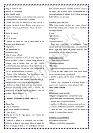 200g de creme de leite

bem crocante. Adiciono a farinha e coloco a mistura

50ml de licor de laranja

na mesa. Faço a massa, deixo na geladeira por 20

500g Chantilly batido

minutos (passada no plástico filme). Esticar a massa.

_ Misturar o chocolate com o creme de leite, adicionar

Cobrir a forma com a massa.

o licor de laranja, colocar sobre o chantilly.
_ Untar o aro com um pouquinho de óleo, colocar o

Creme de Queijo (Recheio)

mousse na lateral do aro. Coloco uma massa, em

300g ricota (posso substituir por cream cheese).

seguida o mousse, outra massa, o mousse de novo.

Colocando queijo quente na ricota ela se transforma
no queijo cremoso.

Massa de Laranja

2 ovos

4 ovos

125ml de leite

240 ml de óleo

100g açúcar

1 laranja de casca fina (tirar a parte branca e os

25g amido de milho

caroços para não amargar)

_ Bater tudo, muito bem, no liquidificador. Posso

480g farinha

colocar pedaços de damasco seco, ou outras frutas

20g fermento em pó

secas. Jogar tudo dentro da forma e levar ao forno

Gotas de corante

preaquecido a 180º por 30 a 45 minutos.

480g de açúcar refinado
_ Bater no liquidificador os ovos, o óleo, o açúcar e a

Geleia de Damasco

laranja cortada. Colocar a massa numa vasilha e

200g de damasco picadinho

misturar com a farinha. Usar um fuê. Haverá

100g açúcar refinado

pedacinhos de casca de laranja, não tem problema, é

150ml água

assim mesmo! Assar a massa em forno preaquecido a

20g glucose branca (não deixa cristalizar)

180º por aproximadamente 25 minutos.

_ Colocar em fogo baixo (posso usar outras frutas,

_ Deixar esfriar (geladeira). Para desenformar usar

como morango, amora, pêssego etc).

maçarico nas bordas para aquecê-las.

_ Colocar a geleia, já fria, sobre a torta assada e

_ Usar o mousse para decorar, chocolate em pó,

gelada.

geleia de brilho (como gotas de água) e physalis.

_ Enfeito com damascos e chuviscar açúcar

_ Enfeitar ao lado do bolo com tira de chocolate –

queimar com maçarico ou passar geleia de brilho.

chocolate fracionado (riscar sobre o acetado, do

TORTA HOLANDESA

tamanho do aro, sobre o papel manteiga) – risca de

Base

um lado e depois do outro.

200g biscoito maisena moído

e

100g de manteiga derretida (derreter no micro)
CHEESE CAKE COM CALDA DE DAMASCO

* posso aromatizar colocando cravo, canela, café
_ Misturar bem, formar uma farofinha.

Massa Flora

_ Aro 20cm de diâmetro e base para levar ao forno.

125g de margarina

_ Colocar a farofa no aro e espalhar e apertar bem.

60g açúcar refinado (ou mascavo)

_ Levar ao forno, 180º, preaquecido, por mais ou

1 clara de ovo

menos 10 minutos (ficar crocante).

250g de farinha de trigo (posso usar metade de
farinha integral).

Creme de Frutas Vermelhas

_ Misturar o açúcar e a margarina com as mãos.

400g de leite condensado

Adicionar a clara de ovo (posso adicionar casca de

400g de creme de leite (de caixinha)

limão ou laranja). A clara de ovo ajuda deixar a massa

 