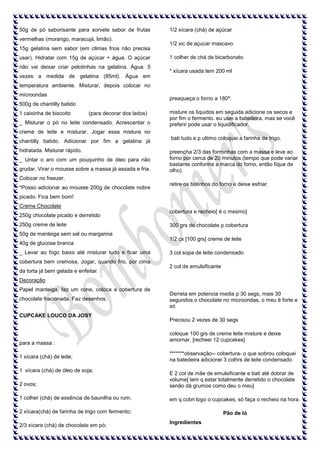 50g de pó saborisante para sorvete sabor de frutas
vermelhas (morango, maracujá, limão).
15g gelatina sem sabor (em climas frios não precisa
usar). Hidratar com 15g de açúcar + água. O açúcar
não vai deixar criar pelotinhas na gelatina. Água: 5

1/2 xícara (chá) de açúcar
1/2 xic de açucar mascavo
1 colher de chá de bicarbonato
* xícara usada tem 200 ml

vezes a medida de gelatina (85ml). Água em
temperatura ambiente. Misturar, depois colocar no
microondas

preaqueça o forno a 180º.

500g de chantilly batido
1 caixinha de biscoito

(para decorar dos lados)

_ Misturar o pó no leite condensado. Acrescentar o

misture os líquidos em seguida adicione os secos e
por fim o fermento. eu usei a batedeira, mas se você
preferir pode usar o liquidificador.

creme de leite e misturar. Jogar essa mistura no
chantilly batido. Adicionar por fim a gelatina já
hidratada. Misturar rápido.
_ Untar o aro com um pouquinho de óleo para não
grudar. Virar o mousse sobre a massa já assada e fria.

bati tudo e p ultimo coloquei a farinha de trigo.
preencha 2/3 das forminhas com a massa e leve ao
forno por cerca de 20 minutos (tempo que pode variar
bastante conforme a marca do forno, então fique de
olho).

Colocar no freezer.
*Posso adicionar ao mousse 200g de chocolate nobre

retire os bolinhos do forno e deixe esfriar.

picado. Fica bem bom!
Creme Chocolate
250g chocolate picado e derretido
250g creme de leite

cobertura e recheio[ é o mesmo]
300 grs de chocolate p cobertura

50g de manteiga sem sal ou margarina
40g de glucose branca
_ Levar ao fogo baixo até misturar tudo e ficar uma
cobertura bem cremosa. Jogar, quando frio, por cima
da torta já bem gelada e enfeitar.

1/2 cx [100 grs] creme de leite
3 col sopa de leite condensado
2 col de emulsificante

Decoração
Papel manteiga, faz um cone, coloca a cobertura de
chocolate fracionada. Faz desenhos.
CUPCAKE LOUCO DA JOSY

para a massa :
1 xícara (chá) de leite;
1 xícara (chá) de óleo de soja;

Derreta em potencia media p 30 segs, mais 30
segundos o chocolate no microondas, o meu é forte e
só
Precisou 2 vezes de 30 segs
coloque 100 grs de creme leite misture e deixe
amornar, [recheei 12 cupcakes]
*******observação-- cobertura- o que sobrou coloquei
na batedeira adicionei 3 colhrs de leite condensado

2 ovos;

E 2 col de mãe de emulsificante e bati até dobrar de
volume[ tem q estar totalmente derretido o chocolate
senão dá grumos como deu o meu]

1 colher (chá) de essência de baunilha ou rum;

em q cobri logo o cupcakes, só faça o recheio na hora.

2 xícara(chá) de farinha de trigo com fermento;

Pão de ló

2/3 xícara (chá) de chocolate em pó;

Ingredientes

 