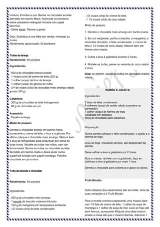 mistura. Envolva a uva. Banhe no chocolate ao leite
derretido em banho Maria. Acomode os bombons
sobre assadeira retangular forrada com papel
alumínio.
- Deixe secar. Decore a gosto.

. 1/2 xícara (chá) de creme de leite
. 1 1/2 xícara (chá) de coco ralado
Modo de preparo
1. Derreta o chocolate meio amargo em banho-maria.

Dica: Substitua a uva itália por cereja, morango ou
nozes.
Rendimento aproximado: 50 bombons

Trufas de laranja

2. Em um recipiente, ponha o biscoito, a margarina, o
chocolate derretido, o leite condensado, o creme de
leite e 1/2 xícara de coco ralado. Misture bem até
formar uma massa.
3. Cubra e leve à geladeira durante 2 horas.

Rendimento: 40 porções
Ingredientes
· 500 g de chocolate branco picado
· 1 xícara (chá) de creme de leite (230 g)
· 1 colher (sopa) de licor de laranja
· 1 colher (sopa) de glicose de milho
· 3/4 de xícara (chá) de chocolate meio amargo ralado
grosso (80 g)

4. Modele as trufas, passe no restante do coco ralado
e sirva.
Dica: se preferir, passe as trufas em chocolate branco
ralado.

ROMEU E JULIETA
Ingredientes:

Cobertura
· 300 g de chocolate ao leite hidrogenado
· 60 g de chocolate em pó
Acessório
· Papel-manteiga

2 latas de leite condensado
6 colheres (sopa) de queijo ralado (canastra ou
parmesão)
1 colher (sopa) de farinha de trigo
Goiabada em pedaços
500g de chocolate para cobertura

Modo de preparo
Preparação:
Derreta o chocolate branco em banho-maria,
acrescente o creme de leite, o licor e a glicose. Por
último coloque o chocolate meio amargo. Misture bem
e leve ao refrigerador para endurecer por cerca de
duas horas. Modele as trufas nas mãos, sem dar
forma exata. Banhe as trufas no chocolate ao leite
derretido em banho-maria e deixe secar numa
superfície forrada com papel-manteiga. Polvilhe
chocolate em pó e sirva.

Numa panela coloque o leite condensado, o queijo e a
farinha de trigo.
Leve ao fogo, mexendo sempre, até desprender da
panela.
Deixe esfriar e leve à geladeira por 2 horas.
Abra a massa, recheie com a goiabada, faça as
bolinhas e leve à geladeira por mais 1 hora.
Derreta o chocolate para cobertura e glace os doces.

Trufa de biscoito e chocolate

Rendimento: 40 porções

Ingredientes
. 200 g de chocolate meio amargo
. 1 pacote de biscoito maisena triturado
. 100 g de margarina em temperatura ambiente
. 1/2 xícara (chá) de leite condensado

Trufa Bicolor.

Outro clássico dos casamentos são as trufas. Uma de
suas variações é a Trufa Bicolor.
Para a receita comece preparando uma massa clara
com 1/2 lata de creme de leite, 1 colher de sopa de
manteiga e 1 colher de sopa de mel. Leve ao fogo até
abrir fervura, acrescente 400g de chocolate branco
picado e mexa até que o mesmo derreta. Adicione 1

 