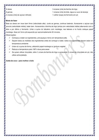 8 claras

3 xícaras (chá) de farinha de trigo

8 gemas

1 xícaras (chá) de leite, água ou suco de laranja

2 xícaras (chá) de açúcar refinado

1 colher (sopa) de fermento em pó

Modo de fazer
Bata as claras em neve bem firme (velocidade alta). Junte as gemas, continue batendo. Acrescente o açúcar aos
poucos (velocidade média), bater bem. Acrescentar a farinha de trigo (ainda com velocidade média) alternando com o
leite e por último o fermento. Untar a quina do tabuleiro com manteiga, nas laterais e no fundo coloque papel
manteiga. Asse em forno pré-aquecido por aproximadamente 40 minutos.
Observações:


Começou a bater os ingredientes, pré-aqueça o forno em temperatura alta.



Separe todos as medidas dos ingredientes antes de começar a bater, todos os ingredientes devem estar em
temperatura ambiente.



Untar só a quina da forma, utilizando papel manteiga ou gordura vegetal.



Reduza a temperatura para 180º e leve para assar.



Se quiser utilizar chocolate, retire ½ xícara de farinha de trigo e acrescente ½ xícara de chocolate em pó, não
utilize achocolatado.

Calda de coco - para molhar o bolo

 