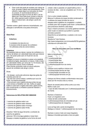 Caso você não goste de receitas com claras de
ovos, já existe o glacê real industrializado. Para
utilizá-lo, basta seguir as instruções do rótulo
do produto. É recomendável diminuir a
quantidade de água na hora de diluir o pó do
glacê real. Para cada duas xícaras e meia do
pó, utilize apenas quatro colheres (sopa) de
água e misture bem, até atingir o ponto de
fondant;
Também existe o glacê mármore industrializado, sua
utilização é semelhante à da pasta americana.

Glacê Real
Cobertura
3 unidade(s) de clara de ovo
4 xícara(s) (chá) de açúcar de confeiteiro
1/2 colher(es) (chá) de cremor tártaro

untada c óleo e passada um papel toalha p tirar o
excesso do óleo. Leve ao congelador por 15 min. ou
até firmar.
Com a outra metade restante,
Misturar 6 colheres de (sopa) de leite condensado e
4 colheres de (sopa) de leite de coco e
despeje sobre a gelatina do congelador c cuidado.
(cuidado para não congelar) pode fazer c antecedência
para endurecer direitinho cada etapa.
Faça o mesmo processo c as outras gelatinas também,
pode mudar os sabores que preferir e quantas
camadas quiserem.
Desenforme as beiradinhas c cuidado e vire numa
travessa.
Receita do Tudo Gostoso
http://www.tudogostoso.com.br/receita/58700-gelatinascoloridas-em-camadas.html

Bolo de Chocolate com Licor de Menta
Cobertura
Na batedeira bata as claras o açúcar de confeiteiro e o
cremor de tártaro em velocidade baixa até que misturar
bem. Se quiser pode usar um fouet em vez da
batedeira.
Desligue um pouco a batedeira e passe uma espátula
na lateral da tigela, descolando a mistura. Volte a bater
em velocidade média, por cerca de 7 a 10 minutos, até
que fique bem branca, firme e brilhante.
Caso precise endurecer mais um pouco adicione
açúcar de confeiteiro até atingir o ponto.
Dicas:
- Se desejar, você pode adicionar algumas gotas de
corantes para dar cor
- Se não tiver cremor tártaro, substitua por suco de
limão, na mesma proporção
- Para prevenir que o glacê endureça antes de que
você comece a trabalhar com ele, molhe um papel
toalha e cubra bem a tigela onde está o glacê pronto,
pois conservando a umidade é possível retardar o
endurecimento.

Sobremesa de GELATINA EM CAMADAS

1 caixinha de gelatina sabor uva
1 caixinha de gelatina sabor abacaxi
1 caixinha de gelatina sabor morango
1 caixinha de gelatina sabor limão.
Dissolver 150ml de água fervente o conteúdo da
caixinha de gelatina,
adicionar 150 ml de água gelada e mexer bem.
Despeje a metade da gelatina numa forma de anel

Bata no liqüidificador:
3 ovos
1 xícara(chá)de leite
1 xícara(chá)de óleo
1 xícara(chá)de açúcar
2 colheres(sopa)de licor de menta.
Coloque numa vasilha e misture com
2 xícaras(chá)de farinha de trigo
1 xícara(chá)de chocolate em pó.
1 colher(sopa)de fermento em pó.
Coloque em fôrma untada e enfarinhada e leve para
assar por 40 minutos,mais ou menos.
Depois de assado,deixe esfriar,corte-o ao meio.
Molhe o bolo com:
1 copo de leite misturado com 3 colheres(sopa)de licor
de menta.
Recheio e Cobertura:
Fazer um brigadeiro com:
2 latas de leite condensado
4 colheres(sopa)cheias de chocolate em pó
1 colher(sopa)cheia de margarina.
Leve ao fogo até o ponto de brigadeiro.
Desligue e misture 1 colher(sopa)de licor de menta.
Recheie e cubra o bolo com esse brigadeiro.
Salpique chocolate granulado e leve pra gelar.

 