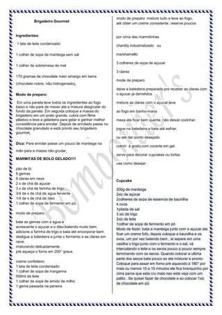 Brigadeiro Gourmet

Ingredientes:
1 lata de leite condensado
1 colher de sopa de manteiga sem sal
1 colher de sobremesa de mel

modo de preparo: misture tudo e leve ao fogo,
até obter um creme consistente .reserve.poucos

por cima das marmitinhas
chantily industrializado ou
marshamello
3 colheres de sopa de açucar
3 claras

170 gramas de chocolate meio amargo em barra
(chocolate nobre, não hidrogenado).
Modo de preparo:
Em uma panela leve todos os ingredientes ao fogo
baixo e não pare de mexer até a mistura desgrudar do
fundo da panela. Em seguida coloque a massa do
brigadeiro em um prato grande, cubra com filme
plástico e leve a geladeira para gelar e ganhar melhor
consistência para enrolar. Depois de enrolado passe no
chocolate granulado e está pronto seu brigadeiro
gourmet.

mode de preparo
deixe a batedeira preparada pra receber as claras com
o açucar já derretidos .
misture as claras com o açucar,leve
ao fogo em banho-maria
mexa ate ficar bem quente, não deixar cozinhar.
jogue na batedeira,e bata até esfriar,
ou até dar ponto desejado.

Dica: Para enrolar passe um pouco de manteiga na

colorir á gosto,com corante em gel.

mão para a massa não grudar.
serve para decorar cupcakes ou tortas.
MARMITAS DE BOLO GELADO!!!!
use como desejar.
pão de ló:
6 gemas
6 claras em neve
2 x de chá de açucar
3 x de chá de farinha de trigo
3/4 de x de chá de agua fervente
1/4 de x de chá de óleo
1 colher de sopa de fermento em pó.
modo de preparo:
bata as gemas com a agua e
acrescente o açucar e o óleo,batendo muito bem.
adicione a farinha de trigo e bata até encorporar bem.
desligue a batedeira e junte o fermento e as claras em
neve.
misturando delicadamente .
pré aqueça o forno em 200° graus.
creme confeiteiro
1 lata de leite condensado
1 colher de sopa de margarina
500ml de leite
1 colher de sopa de amido de milho
1 gema passada na peneira

Cupcake
200g de manteiga
2xic de açúcar
2colheres de sopa de essencia de baunilha
4 ovos
1pitada de sal
3 xic de trigo
2xic de leite
1colher de sopa de fermento em pó
Modo de fazer: bata a manteiga junto com o açucar ate
ficar um creme fofo, depois coloque a baunilha e os
ovos, um por vez batendo bem , ai separe em uma
vasilha o trigo junto com o fermento e o sal, vá
intercalando o leite e os secos pouco a pouco sempre
terminando com os secos. Quando colocar a ultima
parte dos secos bate pouco so ate misturar e pronto.
Coloque para assar em forno pré aquecido a 180° por
mais ou menos 10 a 15 minutos ele fica branquinho por
cima parce que esta cru mais nao esta veja com um
palito . Se quiser fazer de chocolate e so colocar 1xic
de chocolate.em pó.

 