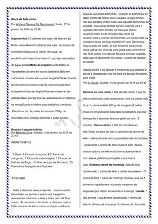 aquelas pequenas bolhinhas. Colocar as forminhas de
Glacê de leite ninho
Por Adriane Saraiva Do Nascimento, Sexta, 17 de
janeiro de 2014 às 23:48

papel dentro da forma para Cupcake (Essas formas
não são baratas, então pode usar aquelas forminhas de
empada, pois essas formas servem apenas para o
cupcake não abrir demais na hora que estiver
assando,então as de empada dão conta do

Ingredientes:12 colheres (de sopa) de leite em pó

recado.rsrsrs ), encher as forminhas um pouco mais da
metade e assar em fogo médio(210º) por 20minutos.

Ninho instantâneo12 colheres (de sopa) de açúcar de
confeiteiro (Glaçúcar)1 colher (de sopa) de
emulsificante (Veja dicas baixo)1 copo (tipo requeijão)

Faça o teste do palito, se sair limpinho está pronto.
Deixe esfriar em cima de uma grade para a forminha
não ficar suada. Na falta de $$ para comprar a grade,
pode usar o escorredor de pratos ( a parte de colocar
os copos).

de água geladaModo de preparo:Junte todos os
ingredientes de uma só vez na batedeira.Bata em
velocidade máxima até o ponto de glacê.Dicas:Grande
rendimento (aumenta muito de volume)Glacê bem

Depois de frio é só colocar o recheio de sua escolha e
deixar a imaginação voar na hora de decorar.Recheios
para bolos
Por Ju Cakes, Quarta, 15 de janeiro de 2014 às 12:43

branquinhoPode ser tingidoPode-se conservar em

Recheio de leite ninho 1 lata de leite ninho 1 lata de

geladeiraNão derrete fora da geladeiraCom 2 colheres

leite condensado pode acrescentar mais se quiser mais

de emulsificante é melhor para trabalhar com bicos

doce 1 creme de leite 500 gr de margarina1 colher

Para fazer de chocolate acrescentar 200gr de

cheia de emulsificante bata tudo na batedeira eta ficar

chocolate meio amargo derretido e voltar a bater

branquinho e cremoso leve pra gelar por uns 15
minutos Creme alpino 1 kilo de chocolate ao

Receita Cupcake fofinho
Por Bárbara Silva, Sábado, 4 de janeiro de 2014 às
20:45

leite 500gr de doce de leite 2 caixinhas de creme de
leite 1 calicezinho de rum (opcional)derreta o chocolate

INGREDIENTES:
, acrescente o creme de leite musture bem .depois
misture o doce de leite muito bem e acrescente o
2 Ovos, 2 Xícaras de açúcar, 4 Colheres de
margarina, 1 Xícara de Leite Integral, 3 Xícaras de
Farinha de Trigo, 1 Colher de sopa de Fermento, 35
Forminhas de papel para Cupcake.

rum leve a geladeira para gelar e pronto pra
usar Recheio creme de morango1 lata de leite
condensado 1 creme de leite 1 colher de maizena 1/2

PREPARO:

xicara de leite 1 caixa de morango picados leve os 4
primeiros ingredientes na panela mexendo ate

Bater a clara em neve e reservar. Em uma outra

engrossar por ultimo acrescente o morango Danete 1

bacia bater as gemas,o açúcar e a margarina.
Acrescentar a farinha, o leite e bater bem até ficar
macia. Acrescentar o fermento, a clara em neve e
bater novamente até a massa começar a estourar

litro de leite1 lata de leite condensado 1 creme de
leite 4 colheres de maizenas 3 colheres de chocolate

 