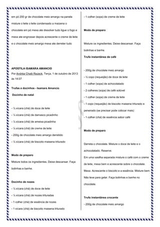 em pó 200 gr de chocolate meio amargo na panela

- 1 colher (sopa) de creme de leite

misture o leite o leite condensado a maizena o
chocolate em pó mexa ate dissolver tudo ligue o fogo e

Modo de preparo

mexa ate engrossar depois acrescente o creme de leite
e o chocolate meio amargo mexa ate derreter tudo

Misture os ingredientes. Deixe descansar. Faça
bolinhas e banhe.
Trufa instantânea de café

APOSTILA ISAMARA AMANCIO

- 200g de chocolate meio amargo

Por Andréa Chaib Rezeck, Terça, 1 de outubro de 2013
às 14:07

- ½ copo (requeijão) de doce de leite
- 1 colher (sopa) de achocolatado

Trufas e docinhos - Isamara Amancio
Docinho de natal

- 2 colheres (sopa) de café solúvel
- 1 colher (sopa) de creme de leite
- 1 copo (requeijão) de biscoito maisena triturado e

- ½ xícara (chá) de doce de leite
- ¼ xícara (chá) de damasco picadinho

peneirado (se precisar pode colocar mais)
- 1 colher (chá) de essência sabor café

- ¼ xícara (chá) de ameixa picadinha
- ¼ xícara (chá) de creme de leite

Modo de preparo

- 200g de chocolate meio amargo derretido
- ½ xícara (chá) de biscoito maisena triturado

Derreta o chocolate. Misture o doce de leite e o
achocolatado. Reserve.

Modo de preparo
Misture todos os ingredientes. Deixe descansar. Faça
bolinhas e banhe.

Em uma vasilha separada misture o café com o creme
de leite, mexa bem e acrescente sobre o chocolate.
Mexa. Acrescente o biscoito e a essência. Misture bem.
Não leve para gelar. Faça bolinhas e banhe no

Docinho de nozes

chocolate.

- ½ xícara (chá) de doce de leite
- ½ xícara (chá) de nozes trituradas
- 1 colher (chá) de essência de nozes
- 1 xícara (chá) de biscoito maisena triturado

Trufa instantânea crocante
- 200g de chocolate meio amargo

 