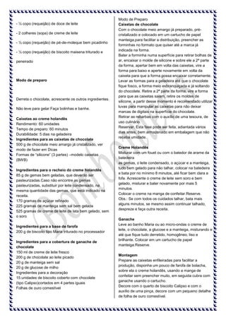- ½ copo (requeijão) de doce de leite
- 2 colheres (sopa) de creme de leite
- ½ copo (requeijão) de pé-de-moleque bem picadinho
- ½ copo (requeijão) de biscoito maisena triturado e
peneirado

Modo de preparo

Derreta o chocolate, acrescente os outros ingredientes.
Não leve para gelar.Faça bolinhas e banhe.
Caixetas ao creme holandês
Rendimento: 60 unidades
Tempo de preparo: 60 minutos
Durabilidade: 5 dias na geladeira
Ingredientes para as caixetas de chocolate
500 g de chocolate meio amargo já cristalizado, ver
modo de fazer em Dicas
Formas de “silicone” (3 partes) –modelo caixetas
(BWB)
Ingredientes para o recheio do creme holandês
85 g de gemas bem geladas, que deverão ser
pasteurizadas.Caso não encontre as gemas
pasteurizadas, substituir por leite condensado, na
mesma quantidade das gemas, que está indicado na
receita.
170 gramas de açúcar refinado
225 gramas de manteiga sem sal bem gelada
525 gramas de creme de leite de lata bem gelado, sem
o soro
Ingredientes para a base de farofa
200 g de biscoito tipo Maria triturado no processador
Ingredientes para a cobertura de ganache de
chocolate
150 ml de creme de leite fresco
200 g de chocolate ao leite picado
20 g de manteiga sem sal
20 g de glucose de milho
Ingredientes para a decoração
15 unidades de biscoito coberto com chocolate
(tipo Calipso)cortados em 4 partes iguais
Folhas de ouro comestível

Modo de Preparo
Caixetas de chocolate
Com o chocolate meio amargo já preparado, précristalizado e colocado em um cartucho de papel
manteiga,para facilitar a distribuição, preencher as
forminhas no formato que quiser até a marca já
indicada na forma.
Bater a forminha numa superfície para retirar bolhas de
ar, encaixar o molde de silicone e sobre ele a 2ª parte
da forma, apertar bem em volta das caixetas, vire a
forma para baixo e aperte novamente em volta da
caixeta para que a forma possa encaixar corretamente.
Levar as formas para a geladeira até que o chocolate
fique fosco, a forma meio esbranquiçada e já soltando
do chocolate. Retire a 2ª parte da forma, vire a forma
para que as caixetas saiam, retire os moldes de
silicone, a partir desse momento é recomendado utilizar
luvas para manipular as caixetas para não deixar
marcas de digitais na superfície do chocolate.
Retirar as rebarbas com o auxílio de uma tesoura, de
uso culinário.
Reservar. Esta fase pode ser feita, adiantada vários
dias antes, bem armazenado em embalagem que não
receba umidade.
Creme Holandês
Misturar com um fouet ou com o batedor de arame da
batedeira
as gemas, o leite condensado, o açúcar e a manteiga,
tudo bem gelado para não talhar, colocar na batedeira
e bata por no mínimo 8 minutos, até ficar bem clara e
fofa. Acrescente o creme de leite sem soro e bem
gelado, misturar e bater novamente por mais 5
minutos.
Colocar o creme na manga de confeitar.Reserve.
Obs.: Se com todos os cuidados talhar, bata mais
alguns minutos, se mesmo assim continuar talhado,
despreze e faça outra receita.
Ganache
Leve ao banho Maria ou ao micro-ondas o creme de
leite, o chocolate, a glucose e a manteiga, misturando e
até que fique tudo derretido, homogêneo, liso e
brilhante. Colocar em um cartucho de papel
manteiga.Reserve.
Montagem
Prepare as caixetas enfileiradas para facilitar a
produção, disponha um pouco de farofa de bolacha,
sobre ela o creme holandês, usando a manga de
confeitar sem preencher muito, em seguida cubra com
ganache usando o cartucho.
Decore com o quarto de biscoito Calipso e com o
auxílio de uma pinça, decore com um pequeno detalhe
de folha de ouro comestível.

 