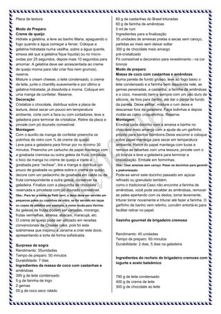 Placa de textura
Modo de Preparo
Creme de queijo
Hidrate a gelatina, e leve ao banho Maria, apaguando o
fogo quando a água começar a ferver. Coloque a
gelatina hidratada numa vasilha, sobre a água quente,
emexa até que a gelatina fique líquida) ou no microondas por 25 segundos, depois mais 10 segundos para
amornar. A gelatina deve ser acrescentada ao creme
de queijo morna para não criar fios nem grumos),
reserve.
Misture o cream cheese, o leite condensado, o creme
de leite, junte o chantilly suavemente e por último a
gelatina hidratada, já dissolvida e morna. Coloque em
uma manga de confeitar. Reserve.
Decoração
Cristalize o chocolate, distribua sobre a placa de
textura, deixe secar um pouco em temperatura
ambiente, corte com a faca ou com cortadores, leve a
geladeira para terminar de cristalizar, Retire da placa e
pincele com pó dourado comestível.
Montagem
Com o auxílio da manga de confeitar preencha os
potinhos de vidro com ¾ de creme de queijo.
Leve para a geladeira para firmar por no mínimo 30
minutos. Preencha um cartucho de papel manteiga com
a goiabada cremosa ou outra geleia de fruta, introduza
o bico da manga no creme de queijo e injete a
goiabada para “rechear”, tire a manga e distribua um
pouco de goiabada ou geleia sobre o creme de queijo,
decore com um pedacinho de goiabada em calda ou de
fruta correspondente a outra geleia, conservar na
geladeira. Finalize com a plaquinha de chocolate
reservada e pincelada com pó dourado comestível.
Obs.: Para ter o nome de Petit verri, o doce deve ser servido em
pequenos potes ou copinhos de vidro, se for servido em taças
ou copos de plástico por exemplo, o nome muda para Verrine.

As geleias de frutas podem ser variadas, morango,
frutas vermelhas, ameixa, abacaxi, maracujá, etc.
O creme de queijo pode ser utilizado em receitas
convencionais de Cheese cake, pois foi esta
sobremesa que inspirou a Janaína a criar este doce,
apresentando a torta de forma sofisticada.
Surpresa de sogra
Rendimento: 35unidades
Tempo de preparo: 50 minutos
Durabilidade: 7 dias
Ingredientes da massa de coco com castanhas e
amêndoas
395 g de leite condensado
5 g de farinha de trigo
2 gemas
50 g de coco seco ralado

60 g de castanhas do Brasil trituradas
60 g de farinha de amêndoas
5 ml de rum
Ingredientes para a finalização
35 unidades de ameixas pretas e secas sem caroço,
partidas ao meio sem deixar soltar
300 g de chocolate meio amargo
pré-cristalizado
Pó comestível e decorativo para revestimento - na cor
bronze
Modo de preparo
Massa de coco com castanhas e amêndoas
Numa panela de fundo grosso, leve ao fogo baixo o
leite condensado e a farinha bem dissolvida nele, as
gemas peneiradas, a castanha, a farinha de amêndoas
e o coco, mexendo bem e sempre com um pão duro de
silicone, de fora para dentro, até dar o ponto de fundo
da panela. Deixe esfriar, misture o rum deixe e
descansar fora da geladeira. Faça bolinhas e depois
molde-as como croquetinhos. Reserve.
Montagem
Envolva cada docinho com a ameixa e banhe no
chocolate meio amargo com a ajuda de um garfinho
próprio para banhar bombons.Deixe escorrer e coloque
sobre papel manteiga para secar em temperatura
ambiente. Retire do papel manteiga com luvas e
remova as rebarbas com uma tesoura, pincele com o
pó bronze e leve a geladeira para terminar a
cristalização. Embale em forminhas.
Obs.: Usar ameixas sem caroço. Pesar os docinhos para garantir
a padronização.

Pode-se servir este docinho passado em açúcar
refinado ou granulado também,
como o tradicional.Caso não encontre a farinha de
amêndoas, você pode escaldar as amêndoas, remover
as peles apertando com os dedos, torrar levemente,
triturar torrar novamente e triturar até fazer a farinha. O
garfinho de banho vem retinho, convêm entortá-lo para
facilitar retirar no papel.
Vasinho gourmet de brigadeiro cremoso

Rendimento: 45 unidades
Tempo de preparo: 60 minutos
Durabilidade: 2 dias, 5 dias na geladeira

Ingredientes do recheio de brigadeiro cremoso com
iogurte e aceto balsâmico

790 g de leite condensado
400 g de creme de leite
300 g de chocolate ao leite

 