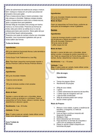 colher de sobremesa de essência de cereja e misture
bem. Coloque a massa em um prato que possa ser
tampado e leve para gelar.
Para a massa escura faça o mesmo processo, mas
não coloque o chocolate. Salpique cerejas picadas
sobre a massa branca e cubra com a massa escura,
após o processo leve para geladeira.
Derreta 400g de chocolate meio amargo em banhomaria ou no micro-ondas. Preencha as formas de
trufas, bata para retirar as bolhas de ar e vire de
cabeça para baixo para escorrer. Deixe gelar até que
as forminhas fiquem esbranquiçadas.
Preencha com parte do recheio e feche com chocolate
derretido. Leve novamente à geladeira até que as
trufas soltem das formas.
Trufas de Ameixa
Ingredientes:
600 g de cobertura fracionada Norcau Leite derretida e
na temperatura de 36°C
Forma Suíça Trufa Tradicional ou Lisa 60g
Dica: Para fazer casquinha marmorizada mesclar o
Norcau Premium Leite ao Norcau Premium Branco
Recheio
Ingredientes:
600 g de chocolate Vitoleite

Ingredientes:
500 g de chocolate Vitoleite derretido e temperado
Forma Suíça trufa Cone
Modo de fazer:
Fazer as casquinhas na Forma Suíça, conforme as
instruções da embalagem e levar à geladeira.
Recheio
Ingredientes:
1 caixa de morango picado e cozido com ½ xícara de
chá de glucose e depois escorridos
200 g de chocolate Vitobranco
100 g de creme de leite
1 colher (sopa) de mel
Modo de fazer:
Derreter o creme de leite com o chocolate, deixar
esfriar e juntar o morango já cozido e escorrido e o
mel. Fazer as casquinhas na Forma Suíça, colocar o
recheio, fechar, desenformar e decorar a gosto.
Rendimento: + ou – 15 cones
Validade: 7 dias
Dica: O sabor pode ser variado, basta utilizar outras
frutas como abacaxi e ameixa.
Olho de sogra
Ingredientes

1 lata de creme de leite
150 g de ameixas cozidas e bem picadas
½ cálice de conhaque
Modo de fazer:
Derreter o creme de leite com o chocolate, deixar
esfriar e juntar as ameixas e o conhaque. Fazer as
casquinhas na Forma Suiça, colocar o recheio, fechar,
desenformar e decorar a gosto.

Tempo de preparo 40min
Rendimento 50 porções
200g de coco ralado
1 gema
1 colher sobremesa de essencia de baunilha
1 colher sopa de margarina sem sal
1 lata de leite condensado
300g de ameixas pretas sem caroço
açúcar cristal a gosto
Modo de Preparo

Rendimento: + ou - 30 trufas
Validade: 15 dias
Dica: O sabor pode ser variado, basta utilizar outras
frutas como damasco e passas.

Cone Trufado de
Morango

1. Misture o coco ralado, a gema, a essência de
baunilha, a margarina, e o leite de
condensado
2. Leve ao fogo e continue mexendo até
desgrudar da panela
3. Desligue o fogo
4. Deixe descansar por 30 minutos
5. Faça docinhos no formato de croquetes e
cubra com os pedaços de ameixa
6. Passe no açúcar cristal e disponha em
forminhas de papel

 