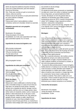 dentro de saquinhos plásticos enquanto manipula,
como com a pasta americana, para não ressecar.
Arrume em forminhas.
Obs.: Pode usar corantes em gel no momento da
mistura, antes de cozinhar.
Pode-se usar pó de sorvete ou os pós para sobremesa
em outros sabores e Delipast
(saborizantes).
Pode-se abrir entre 2 sacos plásticos e utilizar
cortadores, banhar em chocolate, fondant ou caramelo.
Brigadeiro gourmet noir com gergelim
caramelizado

Rendimento: 40 unidades
Tempo de preparo: 40 minutos
Durabilidade: só a trufa, sem caramelizar até 7 dias,
após caramelizar apenas 10 a 12 horas

Ingredientes da massa de brigadeiro noir

395 g de leite condensado
10 g de farinha de trigo
100 g de chocolate amargo
10 g de cacau em pó
Ingredientes para envolver

300 g de gergelim torrado

Ingredientes da calda para caramelizar

360 g de açúcar granulado
180 ml de água
60 g de glucose de milho
20 ml de vinagre branco
Modo de preparo
Brigadeiro Noir
Misture bem o leite condensado e a farinha de trigo,
junte o chocolate amargo e o cacau em pó e leve ao
fogo baixo, em panela de fundo grosso, mexendo
sempre com a espátula de silicone, devagar, de fora
para dentro, até ficar como um mingau grosso, deixe
esfriar sobre um recipiente untado, cubra a massa com
plástico e deixe descansar de um dia para o outro.
No dia seguinte, molde bolinhas com 18g, passe por
gergelim torrado, espete um palito, disponha em
recipiente em que o doce fique protegido e deixe
descansar mais 24 horas para firmar, ou mantenha-os
guardados nesse estágio (até 5 dias), para carameliza-

los somente no dia da entrega.
Calda de caramelizar
Em panela de fundo grosso acrescente os ingredientes
da calda sem mexer com colher ou balançar a panela,
leve ao fogo baixo, por aproximadamente 20/22
minutos, até adquirir um tom de guaraná claro ou
utilizando um termômetro para caldas (suporta
temperaturas acima de 100°C), quando a temperatura
atingir 142°C desligue o fogo e aguarde as bolhas
baixarem, neste ponto a temperatura
continua a subir, mesmo fora do fogo, atingindo 152°C
e em seguida 170°C que é a temperatura ideal para
banhar os docinhos na calda.

Montagem

Com os docinhos já descansados e espetados no
palito, incline a panela com a calda e com a ajuda do
palito passe rapidamente o docinho inteiro pela calda,
balance levemente para deixar cair o excesso e
acomode sobre um tapete de silicone, mármore untado
com manteiga ou papel alumínio.
Deixe secar, com luvas gire o palito até sentir que está
solto, só ai puxe, dessa forma não há perigo de trincar
o caramelo. Arrume os docinhos nas forminhas e
entregue o mais rápido possível.
Obs.: Se o caramelo endurecer, não reutilize, previnase, mantendo sempre uma calda encaminhada
tomando ponto no fogão, enquanto trabalha com a
calda, qualquer problema, se endurecer ou acabar, já
tem uma nova quase pronta sempre
. Se possível utilize panela grossa e branca de Agatha,
facilita observar a mudança na cor da calda. Os lugares
muito chuvosos e úmidos dificultam esse trabalho. O
açúcar granulado é o melhor para caldas, a glucose
deixa a crostinha mais crocante e o vinagre age como
um conservante. Nunca mexer a calda para não
cristalizar as laterais. Para colorir a calda com a cor
que quiser, misture corante em gel junto com os outros
ingredientes, sem mexer, antes de ir ao fogo,
lembrando que a mistura concentra e a cor também.
Trufa de flor de laranjeira

Rendimento: 50 unidades
Tempo de preparo: 60 minutos
Durabilidade: 10 dias

Ingredientes da massa

 