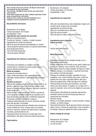 Para a enrolar e ficar mais cremoso: até 50g de creme de leite
para cada lata de leite condensado.
Para recheios: até 200g de creme de leite, para cada lata de
creme de leite;
Pode utilizar cargas para dar sabor: delipast, especiarias, frutas
secas, pó saborizante, café solúvel.
Pode-se cobrir a cereja ou outra fruta totalmente com o
brigadeiro e banhar completamente o docinho.

Rendimento: 30 unidades
Tempo de preparo: 40 minutos
Durabilidade: 7 dias

Escondidinho de banana

300 g de chocolate branco pré-cristalizado, tingido com
corante verde, próprio para chocolate
Ingredientes do recheio de figo
400 g de chocolate branco derretido
200 g de creme de leite
200 g de figo em calda, escorrido e picado

Rendimento: 40 unidades
Tempo de preparo: 30 minutos
Durabilidade: 5 dias
Ingredientes das caixetas de chocolate
500 g de chocolate branco
Formas de “silicone”, 3 partes –modelo caixetas
Ingredientes do recheio de banana
300 g de doce de banana industrializado ou caseiro
120 g de gemas pasteurizadas ou 6 gemas peneiradas
20 g de glucose branca
10 ml de limão espremido
150 g de açúcar refinado

Ingredientes da cobertura e decoração:

5 bananas ouro fatiadas ou rodelas e banana
nanica/caturra, cortadas em quatro partes iguais
Açúcar refinado para gratinar
Modo de preparo
Caixeta de chocolate branco
Veja o modo de preparo das caixetas ao creme
holandês, receita anterior, substituindo por chocolate
branco.
Recheio de banana
Misture bem e leve ao fogo baixo o doce de banana, as
gemas, a glucose, o suco de limão e o açúcar, deixe
apurar um pouco até ficar cremoso, mas sem mostrar o
fundo da panela.
Retire do fogo, deixe esfriar bem, e com o auxílio de
uma manga de confeitar preencha as caixetas com o
doce de banana. Decore com 2 rodelinhas pequenas
de banana, polvilhe com açúcar e passe o
maçarico,caramelizando um pouco, tomando cuidado
para não derreter o chocolate.
O creme de banana pode ser utilizado para rechear as
outras receitas do curso, cheese cake, as caixetas,
verrines, vasinhos, recheios de bolos,tortas, cupcakes,
marmitas, pavês,bombons, etc.
A glucose branca dá maciez e o limão age como
antioxidante, não deixa o doce de banana escurecer.
Figo barbárie

Ingredientes da casquinha

Ingredientes para cobertura
Geleia de brilho

Açúcar granulado branco

Modo de preparo

Casquinha em formato de metades de figo, com o
chocolate branco tingido.
Monte casquinhas com formato a seu gosto, desde que
possa unir, esferas, ovos, caixinha, trufa, bombom.
Para estes doces foi usado metades de figos em calda,
folha de acetato e um soprador, o qual fez forminhas
tipo molde no formato dos figos.
Coloque as metades dos figos, apoiadas em uma
assadeira, com o lado redondo para cima, a folha de
acetato em cima, liga o soprador elétrico até que a
folha de acetato tome o feitio dos figos em metades.
Pode-se fazer forminhas para bombons, com esta
técnica de vários feitios. O acetato, em contato com o
calor do soprador, toma a forma do objeto em que está
apoiado.
Caso tenham dificuldade de entender esta técnica,
escolham formas de outro formato para fazer as
casquinhas de chocolate.
Recheio de figo
Misture o chocolate derretido, o creme de leite, os figos
picados, ou outras cargas,
Opcional.Acrescente 10g de glucose branca, leve para
gelar e firmar, recheie as casquinhas, junte as partes e
se desejar, passe por geleia de brilho e pelo açúcar.
Esfera vintage de cerveja

Rendimento: 20 unidades
Tempo de preparo: 1 ho
ra e 40 minutos

 