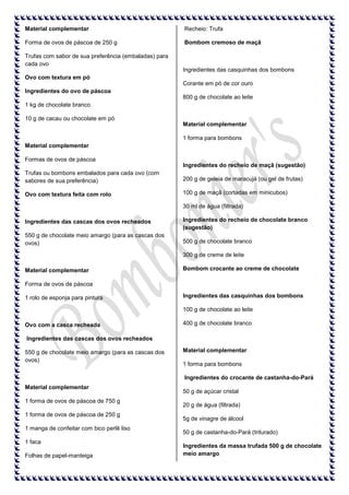 Material complementar

Recheio: Trufa

Forma de ovos de páscoa de 250 g

Bombom cremoso de maçã

Trufas com sabor de sua preferência (embaladas) para
cada ovo
Ingredientes das casquinhas dos bombons
Ovo com textura em pó
Corante em pó de cor ouro
Ingredientes do ovo de páscoa
800 g de chocolate ao leite
1 kg de chocolate branco
10 g de cacau ou chocolate em pó
Material complementar
1 forma para bombons
Material complementar
Formas de ovos de páscoa
Ingredientes do recheio de maçã (sugestão)
Trufas ou bombons embalados para cada ovo (com
sabores de sua preferência)

200 g de geleia de maracujá (ou gel de frutas)

Ovo com textura feita com rolo

100 g de maçã (cortadas em minicubos)
30 ml de água (filtrada)

Ingredientes das cascas dos ovos recheados

Ingredientes do recheio de chocolate branco
(sugestão)

550 g de chocolate meio amargo (para as cascas dos
ovos)

500 g de chocolate branco
300 g de creme de leite

Material complementar

Bombom crocante ao creme de chocolate

Forma de ovos de páscoa
1 rolo de esponja para pintura

Ingredientes das casquinhas dos bombons
100 g de chocolate ao leite

Ovo com a casca recheada

400 g de chocolate branco

Ingredientes das cascas dos ovos recheados
550 g de chocolate meio amargo (para as cascas dos
ovos)

Material complementar
1 forma para bombons
Ingredientes do crocante de castanha-do-Pará

Material complementar
1 forma de ovos de páscoa de 750 g
1 forma de ovos de páscoa de 250 g
1 manga de confeitar com bico perlê liso
1 faca
Folhas de papel-manteiga

50 g de açúcar cristal
20 g de água (filtrada)
5g de vinagre de álcool
50 g de castanha-do-Pará (triturado)
Ingredientes da massa trufada 500 g de chocolate
meio amargo

 