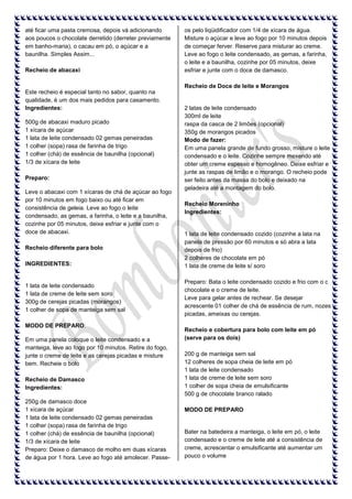 até ficar uma pasta cremosa, depois vá adicionando
aos poucos o chocolate derretido (derreter previamente
em banho-maria), o cacau em pó, o açúcar e a
baunilha. Simples Assim...
Recheio de abacaxi

os pelo liqüidificador com 1/4 de xícara de água.
Misture o açúcar e leve ao fogo por 10 minutos depois
de começar ferver. Reserve para misturar ao creme.
Leve ao fogo o leite condensado, as gemas, a farinha,
o leite e a baunilha, cozinhe por 05 minutos, deixe
esfriar e junte com o doce de damasco.
Recheio de Doce de leite e Morangos

Este recheio é especial tanto no sabor, quanto na
qualidade, é um dos mais pedidos para casamento.
Ingredientes:
500g de abacaxi maduro picado
1 xícara de açúcar
1 lata de leite condensado 02 gemas peneiradas
1 colher (sopa) rasa de farinha de trigo
1 colher (chá) de essência de baunilha (opcional)
1/3 de xícara de leite
Preparo:
Leve o abacaxi com 1 xícaras de chá de açúcar ao fogo
por 10 minutos em fogo baixo ou até ficar em
consistência de geleia. Leve ao fogo o leite
condensado, as gemas, a farinha, o leite e a baunilha,
cozinhe por 05 minutos, deixe esfriar e junte com o
doce de abacaxi.
Recheio diferente para bolo
INGREDIENTES:

1 lata de leite condensado
1 lata de creme de leite sem soro
300g de cerejas picadas (morangos)
1 colher de sopa de manteiga sem sal
MODO DE PREPARO:
Em uma panela coloque o leite condensado e a
manteiga, leve ao fogo por 10 minutos. Retire do fogo,
junte o creme de leite e as cerejas picadas e misture
bem. Recheie o bolo
Recheio de Damasco
Ingredientes:
250g de damasco doce
1 xícara de açúcar
1 lata de leite condensado 02 gemas peneiradas
1 colher (sopa) rasa de farinha de trigo
1 colher (chá) de essência de baunilha (opcional)
1/3 de xícara de leite
Preparo: Deixe o damasco de molho em duas xícaras
de água por 1 hora. Leve ao fogo até amolecer. Passe-

2 latas de leite condensado
300ml de leite
raspa da casca de 2 limões (opcional)
350g de morangos picados
Modo de fazer:
Em uma panela grande de fundo grosso, misture o leite
condensado e o leite. Cozinhe sempre mexendo até
obter um creme espesso e homogêneo. Deixe esfriar e
junte as raspas de limão e o morango. O recheio pode
ser feito antes da massa do bolo e deixado na
geladeira até a montagem do bolo.
Recheio Moreninho
Ingredientes:

1 lata de leite condensado cozido (cozinhe a lata na
panela de pressão por 60 minutos e só abra a lata
depois de frio)
2 colheres de chocolate em pó
1 lata de creme de leite s/ soro
Preparo: Bata o leite condensado cozido e frio com o c
chocolate e o creme de leite.
Leve para gelar antes de rechear. Se desejar
acrescente 01 colher de chá de essência de rum, nozes
picadas, ameixas ou cerejas.
Recheio e cobertura para bolo com leite em pó
(serve para os dois)
200 g de manteiga sem sal
12 colheres de sopa cheia de leite em pó
1 lata de leite condensado
1 lata de creme de leite sem soro
1 colher de sopa cheia de emulsificante
500 g de chocolate branco ralado
MODO DE PREPARO

Bater na batedeira a manteiga, o leite em pó, o leite
condensado e o creme de leite até a consistência de
creme, acrescentar o emulsificante até aumentar um
pouco o volume

 