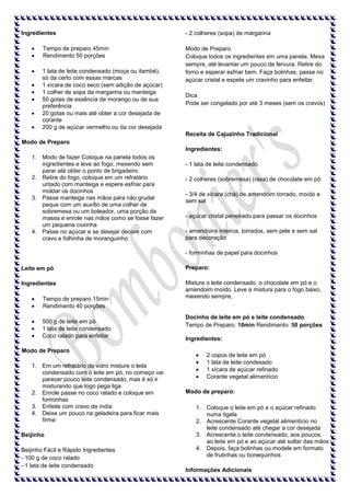 Ingredientes
Tempo de preparo 45min
Rendimento 50 porções
1 lata de leite condensado (moça ou itambé),
só da certo com essas marcas
1 xícara de coco seco (sem adição de açúcar)
1 colher de sopa da margarina ou manteiga
50 gotas de essência de morango ou de sua
preferência
20 gotas ou mais até obter a cor desejada de
corante
200 g de açúcar vermelho ou da cor desejada

- 2 colheres (sopa) de margarina
Modo de Preparo
Coloque todos os ingredientes em uma panela. Mexa
sempre, até levantar um pouco de fervura. Retire do
forno e esperar esfriar bem. Faça bolinhas, passe no
açúcar cristal e espete um cravinho para enfeitar.
Dica
Pode ser congelado por até 3 meses (sem os cravos)

Receita de Cajuzinho Tradicional
Modo de Preparo
Ingredientes:
1. Modo de fazer Coloque na panela todos os
ingredientes e leve ao fogo, mexendo sem
parar até obter o ponto de brigadeiro
2. Retire do fogo, coloque em um refratário
untado com manteiga e espere esfriar para
moldar os docinhos
3. Passe manteiga nas mãos para não grudar
peque com um auxílio de uma colher de
sobremesa ou um boleador, uma porção da
massa e enrole nas mãos como se fosse fazer
um pequena coxinha
4. Passe no açúcar e se desejar decore com
cravo e folhinha de moranguinho

- 1 lata de leite condensado
- 2 colheres (sobremesa) (rasa) de chocolate em pó
- 3/4 de xícara (chá) de amendoim torrado, moído e
sem sal
- açúcar cristal peneirado para passar os docinhos
- amendoins inteiros, torrados, sem pele e sem sal
para decoração
- forminhas de papel para docinhos

Leite em pó

Preparo:

Ingredientes

Misture o leite condensado, o chocolate em pó e o
amendoim moído. Leve a mistura para o fogo baixo,
mexendo sempre,

Tempo de preparo 15min
Rendimento 40 porções
500 g de leite em pó
1 lata de leite condensado
Coco ralado para enfeitar
Modo de Preparo
1. Em um refratário de vidro misture o leite
condensado com o leite em pó, no começo vai
parecer pouco leite condensado, mas é só ir
misturando que logo pega liga
2. Enrole passe no coco ralado e coloque em
forminhas
3. Enfeite com cravo da índia
4. Deixe um pouco na geladeira para ficar mais
firme
Beijinho
Beijinho Fácil e Rápido Ingredientes
- 100 g de coco ralado
- 1 lata de leite condensado

Docinho de leite em pó e leite condensado
Tempo de Preparo: 10min Rendimento: 50 porções
Ingredientes:
2 copos de leite em pó
1 lata de leite condesado
1 xícara de açúcar refinado
Corante vegetal alimentício
Modo de preparo:
1. Coloque o leite em pó e o açúcar refinado
numa tigela
2. Acrescente Corante vegetal alimentício no
leite condensado até chegar a cor desejada
3. Acrescente o leite condensado, aos poucos,
ao leite em pó e ao açúcar até soltar das mãos
4. Depois, faça bolinhas ou modele em formato
de frutinhas ou bonequinhos
Informações Adicionais

 