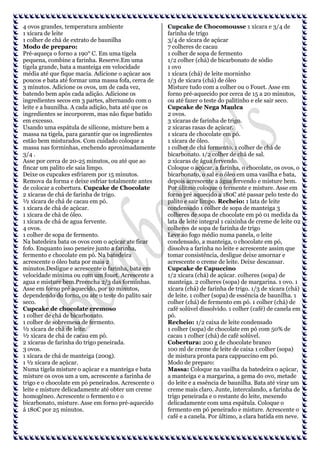 4 ovos grandes, temperatura ambiente
1 xícara de leite
1 colher de chá de extrato de baunilha
Modo de preparo:
Pré-aqueça o forno a 190° C. Em uma tigela
pequena, combine a farinha. Reserve.Em uma
tigela grande, bata a manteiga em velocidade
média até que fique macia. Adicione o açúcar aos
poucos e bata até formar uma massa fofa, cerca de
3 minutos. Adicione os ovos, um de cada vez,
batendo bem após cada adição. Adicione os
ingredientes secos em 3 partes, alternando com o
leite e a baunilha. A cada adição, bata até que os
ingredientes se incorporem, mas não fique batido
em excesso.
Usando uma espátula de silicone, misture bem a
massa na tigela, para garantir que os ingredientes
estão bem misturados. Com cuidado coloque a
massa nas forminhas, enchendo aproximadamente
3/4 .
Asse por cerca de 20-25 minutos, ou até que ao
fincar um palito ele saia limpo.
Deixe os cupcakes esfriarem por 15 minutos.
Remova da forma e deixe esfriar totalmente antes
de colocar a cobertura. Cupcake de Chocolate
2 xícaras de chá de farinha de trigo.
½ xícara de chá de cacau em pó.
1 xícara de chá de açúcar.
1 xícara de chá de óleo.
1 xícara de chá de agua fervente.
4 ovos.
1 colher de sopa de fermento.
Na batedeira bata os ovos com o açúcar ate ficar
fofo. Enquanto isso peneire junto a farinha,
fermento e chocolate em pó. Na batedeira
acrescente o óleo bata por mais 2
minutos.Desligue e acrescente o farinha, bata em
velocidade mínima ou com um fouet. Acrescente a
agua e misture bem.Preencha 2/3 das forminhas.
Asse em forno pré aquecido, por 10 minutos,
dependendo do forno, ou ate o teste do palito sair
seco.
Cupcake de chocolate cremoso
1 colher de chá de bicarbonato.
1 colher de sobremesa de fermento.
½ xícara de chá de leite.
½ xícara de chá de cacau em pó.
2 xícaras de farinha do trigo peneirada.
3 ovos.
1 xícara de chá de manteiga (200g).
1 ½ xícara de açúcar.
Numa tigela misture o açúcar e a manteiga e bata
misture os ovos um a um, acrescente a farinha de
trigo e o chocolate em pó peneirados. Acrescente o
leite e misture delicadamente até obter um creme
homogêneo. Acrescente o fermento e o
bicarbonato, misture. Asse em forno pré-aquecido
á 180C por 25 minutos.

Cupcake de Chocomousse 1 xícara e 3/4 de
farinha de trigo
3/4 de xícara de açúcar
7 colheres de cacau
1 colher de sopa de fermento
1/2 colher (chá) de bicarbonato de sódio
1 ovo
1 xícara (chá) de leite morninho
1/3 de xícara (chá) de óleo
Misture tudo com a colher ou o Fouet. Asse em
forno pré-aquecido por cerca de 15 a 20 minutos,
ou até fazer o teste do palitinho e ele sair seco.
Cupcake de Nega Maulca
2 ovos.
3 xícaras de farinha de trigo.
2 xícaras rasas de açúcar.
1 xícara de chocolate em pó.
1 xícara de óleo.
1 colher de chá fermento. 1 colher de chá de
bicarbonato. 1/2 colher de chá de sal.
2 xícaras de água fervendo.
Coloque o açúcar, a farinha, o chocolate, os ovos, o
bicarbonato, o sal e o óleo em uma vasilha e bata,
depois acrescente a água fervendo e misture bem.
Por úlitmo coloque o fermente e misture. Asse em
forno pré aquecido a 180C até passar pelo teste do
palito e sair limpo. Recheio: 1 lata de leite
condensado 1 colher de sopa de manteiga 3
colheres de sopa de chocolate em pó 01 medida da
lata de leite integral 1 caixinha de creme de leite 02
colheres de sopa de farinha de trigo
Leve ao fogo médio numa panela, o leite
condensado, a manteiga, o chocolate em pó,
dissolva a farinha no leite e acrescente assim que
tomar consistência, desligue deixe amornar e
acrescente o creme de leite. Deixe descansar.
Cupcake de Capuccino
1/2 xícara (chá) de açúcar. colheres (sopa) de
manteiga. 2 colheres (sopa) de margarina. 1 ovo. 1
xícara (chá) de farinha de trigo. 1/3 de xícara (chá)
de leite. 1 colher (sopa) de essência de baunilha. 1
colher (chá) de fermento em pó. 1 colher (chá) de
café solúvel dissolvido. 1 colher (café) de canela em
pó.
Recheio: 1/2 caixa de leite condensado
1 colher (sopa) de chocolate em pó com 50% de
cacau 1 colher (chá) de café solúvel.
Cobertura: 200 g de chocolate branco
100 ml de creme de leite de caixa 1 colher (sopa)
de mistura pronta para cappuccino em pó.
Modo de preparo:
Massa: Coloque na vasilha da batedeira o açúcar,
a manteiga e a margarina, a gema do ovo, metade
do leite e a essência de baunilha. Bata até virar um
creme mais claro. Junte, intercalando, a farinha de
trigo peneirada e o restante do leite, mexendo
delicadamente com uma espátula. Coloque o
fermento em pó peneirado e misture. Acrescente o
café e a canela. Por último, a clara batida em neve.

 