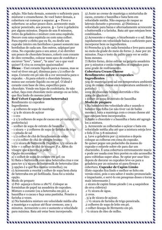 adição. Não bata demais, somente o suficiente para
misturar o creamcheese. Se você bater demais, a
cobertura vai começar a separar. 4 – Prove a
cobertura: se achar pouco doce, acrescente mais
açúcar peneirado, aos poucos. 5 – Leve à geladeira
por alguns minutos. Depois de uns 8 minutos,
retire da geladeira e misture com uma espátula.
Decore com uma espátula ou com uma colher.
Para repetir o efeito que eu fiz, eu desfiz um
cupcake inteiro em farelinhos e passei somente nas
bordinhas de cada um. Em outros, salpiquei por
cima. No cupcake para o seu amor, é só derreter
um pouco de chocolate branco, colorir com corante
de óleo vermelho, colocar num saco de confeitar e
escrever “love”, “amor”, “te amo” ou o que você
quiser! E viva os corações apaixonados!
Dicas: - Usei corante líquido para a massa, mas se
você só tiver em gel, diminua para 1/2 colher de
sopa. Corante em pó não dá a cor necessária para o
cupcake. - Já para colorir o chocolate branco,
nunca use corante líquido ou em gel. O ideal é
corante com base de óleo, específico para
chocolate. Vende em lojas de confeitaria. Se não
achar, faça com chocolate meio amargo ou ao leite,
que fica lindo do mesmo jeito!
Red Velvet Cupcake (com beterraba)
Rendimento 12 cupcakes
Ingredientes
- 4 colheres de sopa de manteiga
- 3/4 de xícara de açúcar
- 1 ovo
- 2 1/2 colheres de sopa de cacau em pó natural (de
preferência)
- 1colher de sopa de extrato de baunilha
- 1 xícara + 2 colheres de sopa de farinha de trigo
- 1 pitada de sal
- 1/2 colher de chá de bicarbonato de sódio
- 1 1/2 colher de chá de vinagre branco
- 1/2 xícara de buttermilk (Significa: 1/2 xícara de
leite + 1 colher de chá de vinagre. P.s. Além do
vinagre que a receita já pede!)
Opção de corantes:
a) 1 colher de sopa de corante em gel; ou
b) Bata o buttermilk com uma beterraba crua e coe
para ter 1/2 xícara de buttermilk de beterraba (das
3 opções é a que fica menos vermelha); ou
c) Acrescente a receita 1 colher de sopa bem cheia
de beterraba em pó liofilizada. Essa foi a minha
opção.
Modo de preparo
1) Pré- aqueça o forno a 180°C. Coloque as
forminhas de papel na assadeira de cupcakes.
Misture o corante (ou a beterraba em pó), a
baunilha e o cacau e faça uma pastinha. Peneire a
farinha 2 vezes.
2) Na batedeira misture em velocidade média alta
a manteiga e o açúcar até ficar cremoso, uns 3
minutos. Acrescente o ovo e aumente a velocidade
para máxima. Bata até estar bem incorporado.

3) Junte ao creme de manteiga a misturinha de
cacau, corante e baunilha e bata bem em
velocidade média. Não esqueça de raspar as
laterais durante o processo. 4) Diminua a
velocidade para baixa e alternadamente acrescente
o buttermilk e a farinha. Bata até que estejam bem
combinados.
5) Acrescente o vinagre, o bicarbonato e o sal. Bata
rapidamente em velocidade baixa o suficiente para
incorporar bem os ingredientes.
6) Preencha 3/4 de cada forminha e leve para assar
no meio da grade do meio do forno ;). Asse por 20
minutos. Faça o testo do palito para ver se estão
bons mesmo.
7) Retire forno, deixe esfriar na própria assadeira
por 5 minutos e então transfira os cupcakes para
uma grade de resfriamento.
Cobertura Cream Cheese
Rendimento: cobre 12 cupcakes
Ingredientes
50g de manteiga sem sal em temperatura ambiente
150g de cream cheese em temperatura ambiente (1
potinho)
100g de chocolate branco derretido e frio
300g de glaçúcar
1 colher de sopa de extrato de baunilha
Modo de preparo
1 Na batedeira em velocidade alta e usando o
batedor tipo folha (se não tiver vai de balão
mesmo), bata a manteiga com o cream cheese até
que estejam bem incorporados.
2.Junte o chocolate e a baunilha e bata até agregálos a mistura.
3. Acrescente as colheradas o açúcar e bata em
velocidade média alta até que a mistura esteja leve
e fofa (Uns 5-8 minutos)
4. Leve a geladeira por 15 minutos e depois
coloque as colheras em cima do cupcake.
Se quiser pegue um pedacinho da massa do
cupcake e esfarele sobre ele para dar um
charminho. É uma cobertura extremamente macia
e pode ser usada com bico porém eu não aconselho
para voltinhas super altas. Se optar por usar bico
depois de decorar os cupcakes leve-os para a
geladeira por 20 minutos só para firmar a
cobertura. Cupcake de Capim Limão
(Este cupcake fica lindo e melhor se feito em
versão mini, pois o seu sabor é muito pronunciado
e impactante, e servi-lo em peuqenas doses o torna
mais interessante.)
.1 xícara de capim limao picado ( ou 4 saquinhos
de erva cidreira)
.1 ½ xícara de água.
.2 ovos.
. 3/4 de xícara de açúcar.
. 1 ½ xícara de farinha de trigo peneirada.
.2 colheres de sopa de leite em pó.
.1 colher desopa de lfermento em pó.
. ½ xícara de óleo de milho.

 