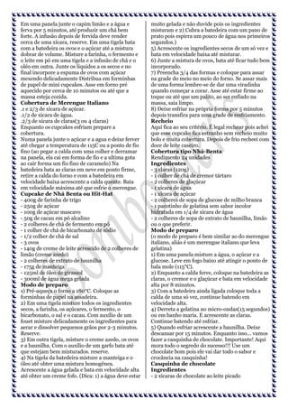 Em uma panela junte o capim limão e a água e
ferva por 5 minutos, até produzir um chá bem
forte. A infusão depois de fervida deve render
cerca de uma xícara, reserve. Em uma tigela bata
com a batedeira os ovos e o açúcar até a mistura
dobrar de volume. Misture a farinha, o fermento e
o leite em pó em uma tigela e a infusão de chá e o
oléo em outra. Junte os líquidos a os secos e no
final incorpore a espuma de ovos com açúcar
mexendo delicadamente Distribua em forminhas
de papel de mini cupcakes. Asse em forno pré
aquecido por cerca de 10 minutos ou até que a
massa esteja cozida.
Cobertura de Merengue Italiano
.1 e 2/3 de xícara de açúcar.
.1/2 de xícara de água.
.2/3 de xícara de claras(3 ou 4 claras)
Enquanto os cupcakes esfriam prepare a
cobertura.
Numa panela junte o açúcar e a agua e deixe ferver
até chegar a temperatura de 115C ou a ponto de fio
fino (ao pegar a calda com uma colher e derramar
na panela, ela cai em forma de fio e a ultima gota
ao cair forma um fio fino de caramelo) Na
batedeira bata as claras em neve em ponto firme,
retire a calda do forno e com a batedeira em
velocidade baixa acrescente a calda quente. Bata
em velocidade máxima até que esfrie o merengue.
Cupcake de Nhá Benta ou Hit-Hat
- 400g de farinha de trigo
- 250g de açúcar
- 100g de açúcar mascavo
- 50g de cacau em pó alcalino
- 2 colheres de chá de fermento em pó
- 1 colher de chá de bicarbonato de sódio
- 1/2 colher de chá de sal
- 3 ovos
- 140g de creme de leite acrescido de 2 colheres de
limão (creme azedo)
- 2 colheres de extrato de baunilha
- 175g de manteiga
- 125ml de óleo de girassol
- 300ml de água mega gelada
Modo de preparo
1) Pré-aqueça o forno a 180°C. Coloque as
forminhas de papel na assadeira.
2) Em uma tigela misture todos os ingredientes
secos, a farinha, os açúcares, o fermento, o
bicarbonato, o sal e o cacau. Com auxílio de um
fouet misture delicadamente os ingredientes para
aerar e dissolver pequenos grãos por 2-3 minutos.
Reserve.
3) Em outra tigela, misture o creme azedo, os ovos
e a baunilha. Com o auxílio de um garfo bata até
que estejam bem misturados. reserve.
4) Na tigela da batedeira misture a manteiga e o
óleo até obter uma mistura homogênea.
Acrescente a água gelada e bata em velocidade alta
até obter um creme fofo. (Dica: 1) a água deve estar

muito gelada e não duvide pois os ingredientes
misturam e 2) Cubra a batedeira com um pano de
prato pois espirra um pouco de água nos primeiros
segundos.)
5) Acrescente os ingredientes secos de um só vez e
bata em velocidade baixa até misturar.
6) Junte a mistura de ovos, bata até ficar tudo bem
incorporado.
7) Preencha 3/4 das formas e coloque para assar
na grade do meio no meio do forno. Se assar mais
de uma forma lembre-se de dar uma viradinha
quando começar a corar. Asse até estar firme ao
toque ou até que um palito, ao ser enfiado na
massa, saia limpo.
8) Deixe esfriar na própria forma por 5 minutos
depois transfira para uma grade de resfriamento.
Recheio
Aqui fica ao seu critério. É legal rechear pois achei
que esse cupcake fica estranho sem recheio muito
bolo e muita cobertura. Depois de frio recheei com
doce de leite caseiro.
Cobertura tipo Nhá-Benta
Rendimento 24 unidades
Ingredientes
- 3 claras (120g)
- 1 colher de chá de cremor tártaro
- 2 colheres de glaçúcar
- 1 xícara de água
- 1 xícara de açúcar
- 2 colheres de sopa de glucose de milho branca
- 1 pacotinho de gelatina sem sabor incolor
hidratada em 1/4 de xícara de água
- 2 colheres de sopa de extrato de baunilha, limão
ou o que preferir.
Modo de preparo
(o modo de preparo é bem similar ao do merengue
italiano, aliás é um merengue italiano que leva
gelatina)
1) Em uma panela misture a água, o açúcar e a
glucose. Leve em fogo baixo até atingir o ponto de
bala mole (115°C).
2) Enquanto a calda ferve, coloque na batedeira as
claras, o cremor e o glaçúcar e bata em velocidade
alta por 8 minutos.
3) Com a batedeira ainda ligada coloque toda a
calda de uma só vez, continue batendo em
velocidade alta.
4) Derreta a gelatina no micro-ondas(15 segundos)
ou em banho maria. E acrescente as claras.
Continue batendo até esfriar.
5) Quando esfriar acrescente a baunilha. Deixe
descansar por 15 minutos. Enquanto isso... vamos
fazer a casquinha de chocolate. Importante! Aqui
mora todo o segredo do sucesso!!! Use um
chocolate bom pois ele vai dar todo o sabor e
crocância na casquinha!
Casquinha de chocolate
Ingredientes
- 2 xícaras de chocolate ao leite picado

 