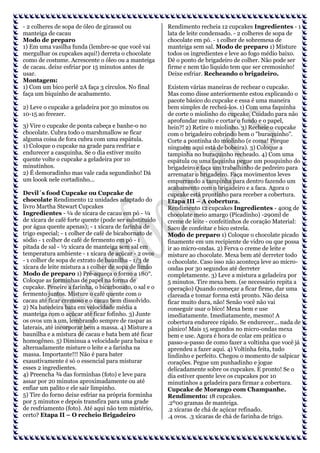 - 2 colheres de sopa de óleo de girassol ou
manteiga de cacau
Modo de preparo
1) Em uma vasilha funda (lembre-se que você vai
mergulhar os cupcakes aqui!) derreta o chocolate
como de costume. Acrescente o óleo ou a manteiga
de cacau. deixe esfriar por 15 minutos antes de
usar.
Montagem:
1) Com um bico perlê 2A faça 3 círculos. No final
faça um biquinho de acabamento.
2) Leve o cupcake a geladeira por 30 minutos ou
10-15 ao freezer.
3) Vire o cupcake de ponta cabeça e banhe-o no
chocolate. Cubra todo o marshmallow se ficar
alguma coisa de fora cubra com uma espátula.
1) Coloque o cupcake na grade para resfriar e
endurecer a casquinha. Se o dia estiver muito
quente volte o cupcake a geladeira por 10
minutinhos.
2) É demoradinho mas vale cada segundinho! Dá
um loook nele cortadinho...
Devil´s food Cupcake ou Cupcake de
chocolate Rendimento 12 unidades adaptado do
livro Martha Stewart Cupcakes
Ingredientes - ¼ de xícara de cacau em pó - ¼
de xícara de café forte quente (pode ser substituído
por água quente apenas); - 1 xícara de farinha de
trigo especial; - 1 colher de café de bicabornato de
sódio - 1 colher de café de fermento em pó - 1
pitada de sal - ½ xícara de manteiga sem sal em
temperatura ambiente - 1 xícara de açúcar - 2 ovos
- 1 colher de sopa de extrato de baunilha - 1/3 de
xícara de leite mistura a 1 colher de sopa de limão
Modo de preparo 1) Pré-aqueça o forno a 180°.
Coloque as forminhas de papel na forma de
cupcake. Peneire a farinha, o bicarbonato, o sal e o
fermento juntos. Misture o café quente com o
cacau até ficar cremoso e o cacau bem dissolvido.
2) Na batedeira bata em velocidade média a
manteiga com o açúcar até ficar fofinho. 3) Junte
os ovos um a um, lembrando sempre de raspar as
laterais, até incorporar bem a massa. 4) Misture a
baunilha e a mistura de cacau e bata bem até ficar
homogêneo. 5) Diminua a velocidade para baixa e
alternadamente misture o leite e a farinha na
massa. Importante!!! Não é para bater
exaustivamente é só o essencial para misturar
esses 2 ingredientes.
4) Preencha ¾ das forminhas (foto) e leve para
assar por 20 minutos aproximadamente ou até
enfiar um palito e ele sair limpinho.
5) Tire do forno deixe esfriar na própria forminha
por 5 minutos e depois transfira para uma grade
de resfriamento (foto). Até aqui não tem mistério,
certo? Etapa II – O recheio Brigadeiro

Rendimento recheia 12 cupcakes Ingredientes - 1
lata de leite condensado. - 2 colheres de sopa de
chocolate em pó. - 1 colher de sobremesa de
manteiga sem sal. Modo de preparo 1) Misture
todos os ingredientes e leve ao fogo médio baixo.
Dê o ponto de brigadeiro de colher. Não pode ser
firme e nem tão liquido tem que ser cremosinho!
Deixe esfriar. Recheando o brigadeiro.
Existem várias maneiras de rechear o cupcake.
Mas como disse anteriormente estou explicando o
pacote básico do cupcake e essa é uma maneira
bem simples de recheá-los. 1) Com uma faquinha
de corte o miolinho do cupcake. Cuidado para não
aprofundar muito e cortar o fundo e o papel,
hein?! 2) Retire o miolinho. 3) Recheie o cupcake
com o brigadeiro cobrindo bem o "buraquinho".
Corte a pontinha do miolinho (e coma! Porque
ninguém aqui está de bobeira). 3) Coloque a
tampinha no buraquinho recheado. 4) Com uma
espátula ou uma faquinha pegue um pouquinho do
brigadeiro e faça um trabalhinho de pedreiro para
arrematar o brigadeiro. Faça movimentos leves
empurrando a tampinha para dentro fazendo um
acabamento com o brigadeiro e a faca. Agora o
cupcake está prontinho para receber a cobertura.
Etapa III – A cobertura.
Rendimento 12 cupcakes Ingredientes - 400g de
chocolate meio amargo (Picadinho) -290ml de
creme de leite - confeitinhos de coração Material:
Saco de confeitar e bico estrela.
Modo de preparo 1) Coloque o chocolate picado
finamente em um recipiente de vidro ou que possa
ir ao micro-ondas. 2) Ferva o creme de leite e
misture ao chocolate. Mexa bem até derreter todo
o chocolate. Caso isso não aconteça leve ao microondas por 30 segundos até derreter
completamente. 3) Leve a mistura a geladeira por
5 minutos. Tire mexa bem. (se necessário repita a
operação) Quando começar a ficar firme, dar uma
clareada e tomar forma está pronto. Não deixa
ficar muito dura, não! Senão você não vai
conseguir usar o bico! Mexa bem e use
imediatamente. Imediatamente, mesmo! A
cobertura endurece rápido. Se endurecer... nada de
pânico! Mais 15 segundos no micro-ondas mexa
bem e use. Agora é hora de colar em prática o
passo-a-passo de como fazer a voltinha que você já
aprendeu a fazer aqui. 4) Voltinha feita, tudo
lindinho e perfeito. Chegou o momento de salpicar
corações. Pegue um punhadinho e jogue
delicadamente sobre os cupcakes. E pronto! Se o
dia estiver quente leve os cupcakes por 10
minutinhos a geladeira para firmar a cobertura.
Cupcake de Morango com Champanhe.
Rendimento: 18 cupcakes.
.2º00 gramas de manteiga.
.2 xícaras de chá de açúcar refinado.
.4 ovos. .3 xícaras de chá de farinha de trigo.

 