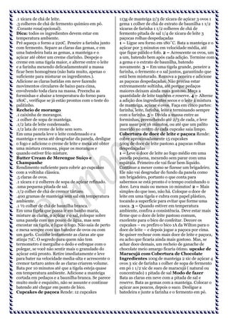 .1 xícara de chá de leite.
.3 colheres de chá de fermento químico em pó.
.Corante rosa(opcional).
Dica: todos os ingredientes devem estar em
temperatura ambiente.
Pré aqueça o forno a 220C. Peneire a farinha junto
com fermento. Separe as claras das gemas, e em
uma batedeira bata as gemas, a manteiga e o
açúcar até obter um creme clarinho. Despeje o
creme em uma tigela maior, e alterne entre o leite
e a farinha mexendo delicadamenteaté a massa
ficar bem homogênea (não bata muito, apenas o
suficiente para misturar os ingredientes.).
Adicione as claras batidas em neve fazendo
movimentos circulares de baixo para cima,
envolvendo toda clara na massa. Preencha as
forminhas e abaixe a temperatura do forno para
180C , verifique se já estão prontos com o teste do
palitinho.
Recheio de morango
.1 caixinha de morangos.
.1 colher de sopa de manteiga.
.1/2 lata de leite condensado.
.1/2 lata de creme de leite sem soro.
Em uma panela leve o leite condensado e a
manteiga e mexa até desgrudar da panela, desligue
o fogo e adicione o creme de leite e mexa até obter
uma mistura cremosa, pique os morangos e
quando estiver frio misture.
Butter Cream de Merengue Suíço e
Champanhe
Rendimento suficiente para cobrir 40 cupcakes
com a voltinha clássica.
.5 claras de ovos.
.1 xícara e 2 colheres de sopa de açúcar refinado.
.uma pequena pitada de sal.
.1/2 colher de chá de cremor tártaro.
.400 gramas de manteiga sem sal em temperatura
ambiente.
.1 ½ colher de chá de baunilha branca.
Em uma tigela que possa ir em banho maria,
misture as claras, o açúcar e o sal, coloque sobre
uma panela com um pouco de água, mas sem
encostar na tigela, e ligue o fogo. Não saia de perto
e mexa sempre com um batedor de ovos ou com
um garfo. Cozinhe lentamente as claras ate que
atinja 71C. O segredo para quem não tem
termometro é mergulhe o dedo e esfregue com o
polegar, se você não sentir mais o granulado do
açúcar está pronto. Retire imediatamente e leve
para bater na velocidade media-alta e acrescente o
cremor tartaro antes de as claras criarem volume.
Bata por 10 minutos até que a tigela esteja quase
em temperatura ambiente. Adicione a manteiga
cortada em pedaços e a baunilha branca. Se parece
muito mole e esquisito, não se assunte e continue
batendo até chegar em ponto de bico.
Cupcakes de paçoca Rende: 12 cupcakes

113g de manteiga 2/3 de xícara de açúcar 3 ovos 1
gema 1 colher de chá de extrato de baunilha 1 1/2
xícaras de farinha 1 1/2 colheres de chá de
fermento pitada de sal 1/4 de xícara de leite 3
paçocas rolhas despedaçadas
1 – Ligue seu forno em 180˚C. Bata a manteiga e o
açúcar por 3 minutos em velocidade média, até
que fique pálido e fofo. 2 – Acrescente os ovos, um
a um, batendo bem após cada adição. Termine com
a gema e o extrato de baunilha, batendo
novamente. 3 – Em uma tigela grande, peneire a
farinha, o fermento e o sal juntos, garantindo que
está bem misturado. Remova a peneira e adicione
as paçocas despedaçadas. Não precisa estar
extremamente soltinha, até porque pedaços
maiores deixam ainda mais gostoso. Meça a
quantidade de leite também e reserve. 4 – Alterne
a adição dos ingredientes secos e o leite à mistura
de manteiga, açúcar e ovos. Faça em cinco partes:
farinha, leite, farinha, leite e terminando sempre
com a farinha. 5 – Divida a massa entre as
forminhas, preenchendo até 2/3 de cada, e leve
para assar por 16 minutos, ou até que um palito
inserido no centro de cada cupcake saia limpo.
Cobertura de doce de leite e paçoca Rende:
cobre aproximadamente 15 cupcakes
500g de doce de leite pastoso 4 paçocas rolhas
despedaçadas
1 – Leve o doce de leite ao fogo médio em uma
panela pequena, mexendo sem parar com uma
espátula. Primeiro ele vai ficar bem líquido.
Continue a mexer como se fizesse um brigadeiro.
Ele não vai desgrudar do fundo da panela como
um brigadeiro, portanto o que conta para
sabermos se está pronto é o tempo cozinhando o
doce. Leva mais ou menos 10 minutos! 2 – Mais
simples do que isso, não há. Coloque o doce de
leite em uma tigela e cubra com papel plástico,
tocando a superfície para evitar que forme uma
casca. 3 – Quando estiver em temperatura
ambiente, confira a consistência. Deve estar mais
firme que o doce de leite pastoso comum,
excelente para o bico de confeitar. Decore os
cupcakes – eu prefiro o bico 1A da Wilton para o
doce de leite – e depois jogue a paçoca por cima.
Se quiser rechear com mais doce de leite e paçoca,
eu acho que ficaria ainda mais gostoso. Mas, se
achar doce demais, um recheio de ganache de
chocolate meio amargo ficaria ótimo. upcake de
Maracujá com Cobertura de Chocolate
Ingredientes 100g de manteiga 2 xíc de açúcar 4
ovos 3 xíc de farinha 1 colher de sopa de fermento
em pó 1 1/2 xíc de suco de maracujá ( natural ou
concentrado) 1 pitada de sal Modo de fazer
Bata as claras em neve com a pitada de sal e
reserve. Bata as gemas com a manteiga. Colocar o
açúcar aos poucos, depois o suco. Desligue a
batedeira e junte a farinha e o fermento em pó.

 