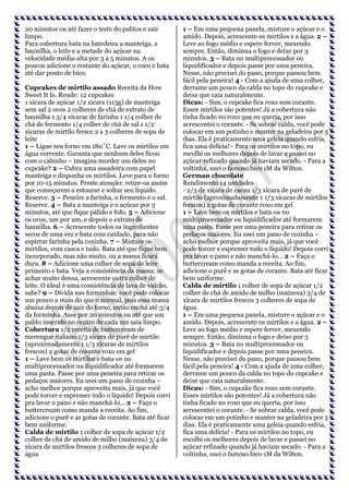 20 minutos ou até fazer o teste do palitos e sair
limpo.
Para cobertura bata na batedeira a manteiga, a
baunilha, o leite e a metade do açúcar na
velocidade média-alta por 3 a 5 minutos. A os
poucos adicione o restante do açúcar, o coco e bata
até dar ponto de bico.
Cupcakes de mirtilo assado Receita da How
Sweet It Is. Rende: 12 cupcakes
1 xícara de açúcar 1/2 xícara (113g) de manteiga
sem sal 2 ovos 2 colheres de chá de extrato de
baunilha 1 3/4 xícaras de farinha 1 1/4 colher de
chá de fermento 1/4 colher de chá de sal 1 1/2
xícaras de mirtilo fresco 2 a 3 colheres de sopa de
leite
1 – Ligue seu forno em 180˚C. Lave os mirtilos em
água corrente. Garanta que nenhum deles ficou
com o cabinho – imagina morder um deles no
cupcake? 2 – Cubra uma assadeira com papel
manteiga e disponha os mirtilos. Leve para o forno
por 10-15 minutos. Preste atenção: retire-os assim
que começarem a estourar e soltar seu líquido.
Reserve. 3 – Peneire a farinha, o fermento e o sal.
Reserve. 4 – Bata a manteiga e o açúcar por 3
minutos, até que fique pálido e fofo. 5 – Adicione
os ovos, um por um, e depois o extrato de
baunilha. 6 – Acrescente todos os ingredientes
secos de uma vez e bata com cuidado, para não
espirrar farinha pela cozinha. 7 – Misture os
mirtilos, com casca e tudo. Bata até que fique bem
incorporado, mas não muito, ou a massa ficará
dura. 8 – Adicione uma colher de sopa de leite
primeiro e bata. Veja a consistência da massa: se
achar muito densa, acrescente outra colher de
leite. O ideal é uma consistência de lava de vulcão,
sabe? 9 – Divida nas forminhas: você pode colocar
um pouco a mais do que o normal, pois essa massa
abaixa depois de sair do forno, então encha até 3/4
da forminha. Asse por 20 minutos ou até que um
palito inserido no centro de cada um saia limpo.
Cobertura 1/2 receita de buttercream de
merengue italiano 1/3 xícara de purê de mirtilo
(aproximadamente 1 1/3 xícaras de mirtilos
frescos) 2 gotas de corante roxo em gel
1 – Lave bem os mirtilos e bata-os no
multiprocessador ou liquidificador até formarem
uma pasta. Passe por uma peneira para retirar os
pedaços maiores. Eu usei um pano de cozinha –
acho melhor porque aproveita mais, já que você
pode torcer e espremer todo o líquido! Depois corri
pra lavar o pano e não manchá-lo… 2 – Faça o
buttercream como manda a receita. Ao fim,
adicione o purê e as gotas de corante. Bata até ficar
bem uniforme.
Calda de mirtilo 1 colher de sopa de açúcar 1/2
colher de chá de amido de milho (maizena) 3/4 de
xícara de mirtilos frescos 3 colheres de sopa de
água

1 – Em uma pequena panela, misture o açúcar e o
amido. Depois, acrescente os mirtilos e a água. 2 –
Leve ao fogo médio e espere ferver, mexendo
sempre. Então, diminua o fogo e deixe por 3
minutos. 3 – Bata no multiprocessador ou
liquidificador e depois passe por uma peneira.
Nesse, não precisei do pano, porque passou bem
fácil pela peneira! 4 - Com a ajuda de uma colher,
derrame um pouco da calda no topo do cupcake e
deixe que caia naturalmente.
Dicas: - Sim, o cupcake fica roxo sem corante.
Esses mirtilos são potentes! Já a cobertura não
tinha ficado no roxo que eu queria, por isso
acrescentei o corante. - Se sobrar calda, você pode
colocar em um potinho e manter na geladeira por 5
dias. Ela é praticamente uma geleia quando esfria,
fica uma delícia! - Para os mirtilos no topo, eu
escolhi os melhores depois de lavar e passei no
açúcar refinado quando já haviam secado. - Para a
voltinha, usei o famoso bico 1M da Wilton.
German chocolate
Rendimento 14 unidades
- 2/3 de xícara de cacau 1/3 xícara de purê de
mirtilo (aproximadamente 1 1/3 xícaras de mirtilos
frescos) 2 gotas de corante roxo em gel
1 – Lave bem os mirtilos e bata-os no
multiprocessador ou liquidificador até formarem
uma pasta. Passe por uma peneira para retirar os
pedaços maiores. Eu usei um pano de cozinha –
acho melhor porque aproveita mais, já que você
pode torcer e espremer todo o líquido! Depois corri
pra lavar o pano e não manchá-lo… 2 – Faça o
buttercream como manda a receita. Ao fim,
adicione o purê e as gotas de corante. Bata até ficar
bem uniforme.
Calda de mirtilo 1 colher de sopa de açúcar 1/2
colher de chá de amido de milho (maizena) 3/4 de
xícara de mirtilos frescos 3 colheres de sopa de
água
1 – Em uma pequena panela, misture o açúcar e o
amido. Depois, acrescente os mirtilos e a água. 2 –
Leve ao fogo médio e espere ferver, mexendo
sempre. Então, diminua o fogo e deixe por 3
minutos. 3 – Bata no multiprocessador ou
liquidificador e depois passe por uma peneira.
Nesse, não precisei do pano, porque passou bem
fácil pela peneira! 4 - Com a ajuda de uma colher,
derrame um pouco da calda no topo do cupcake e
deixe que caia naturalmente.
Dicas: - Sim, o cupcake fica roxo sem corante.
Esses mirtilos são potentes! Já a cobertura não
tinha ficado no roxo que eu queria, por isso
acrescentei o corante. - Se sobrar calda, você pode
colocar em um potinho e manter na geladeira por 5
dias. Ela é praticamente uma geleia quando esfria,
fica uma delícia! - Para os mirtilos no topo, eu
escolhi os melhores depois de lavar e passei no
açúcar refinado quando já haviam secado. - Para a
voltinha, usei o famoso bico 1M da Wilton.

 