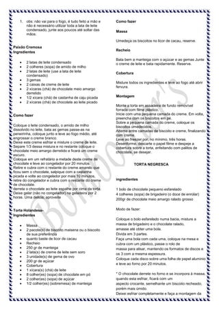 1. obs: não vai para o fogo, é tudo feito a mão e
não é necessário utilizar toda a lata de leite
condensado, junte aos poucos até soltar das
mãos.

Como fazer
Massa
Umedeça os biscoitos no licor de cacau, reserve.

Paixão Cremosa
Ingredientes
2 latas de leite condensado
2 colheres (sopa) de amido de milho
2 latas de leite (use a lata de leite
condensado)
3 gemas
2 caixas de creme de leite
2 xícaras (chá) de chocolate meio amargo
derretido
1/2 xícara (chá) de castanha de caju picada
2 xícaras (chá) de chocolate ao leite picado

Como fazer
Coloque o leite condensado, o amido de milho
dissolvido no leite, bata as gemas passe-as na
peneirinha, coloque junto e leve ao fogo médio, até
engrossar o creme branco.
Deixe este creme esfriar e misture o creme de leite.
Separe 1/3 dessa mistura e no restante coloque o
chocolate meio amargo derretido e ficará um creme
escuro.
Coloque em um refratário a metade deste creme de
chocolate e leve ao congelador por 20 minutos.
Retire e cubra com o restante do creme amarelo que
ficou sem o chocolate, salpique com a castanha
picada e volte ao congelador por mais 10 minutos,
retire do congelador e cubra com o restante do creme
de chocolate.
derreta o chocolate ao leite espalhe por cima da torta.
Deixe gelar (não no congelador) na geladeira por 2
horas. Uma delicia, aproveite

Torta HolandesaIngredientes
Massa
2 pacote(s) de biscoito maisena ou o biscoito
de sua preferência
quanto baste de licor de cacau
Recheio
250 gr de manteiga
2 lata(s) de creme de leite sem soro
3 unidade(s) de gema de ovo
200 gr de açúcar
Cobertura
1 xícara(s) (chá) de leite
8 colher(es) (sopa) de chocolate em pó
2 colher(es) (sopa) de açúcar
1/2 colher(es) (sobremesa) de manteiga

Recheio
Bata bem a manteiga com o açúcar e as gemas Junte
o creme de leite e bata rapidamente. Reserve.
Cobertura
Misture todos os ingredientes e leve ao fogo até abrir
fervura.
Montagem
Monte a torta em assadeira de fundo removível
forrada com filme plástico.
Inicie com uma pequena camada do creme. Em volta,
preencha com os biscoitos em pé.
Sobre a pequena camada do creme, coloque os
biscoitos umedecidos.
Alterne entre camadas de biscoito e creme, finalizando
com creme.
Leve ao freezer por, no mínimo, três horas.
Desenforme, descarte o papel filme e despeje a
cobertura sobre a torta, enfeitando com palitos de
chocolate, se desejar.
TORTA NEGRESCA

ingredientes
1 bolo de chocolate pequeno esfarelado
4 colheres (sopa) de brigadeiro (o doce de enrolar)
200gr de chocolate meio amargo ralado grosso
Modo de fazer:
Coloque o bolo esfarelado numa bacia, misture a
massa de brigadeiro e o chocolate ralado,
amasse até obter uma bola.
Divida em 3 partes.
Faça uma bola com cada uma, coloque na mesa e
cubra com um plástico, passe o rolo de
massa para alisar, mantendo os formatos de discos e
os 3 com a mesma espessura.
Coloque cada disco sobre uma folha de papel aluminio
e leve ao forno por 20 minutos.
* O chocolate derrete no forno e se incorpora à massa,
quando esta esfriar, ficará com um
aspecto crocante, semelhante um biscoito recheado,
porém mais úmido.
Deixei esfriar completamente e faça a montagem da

 