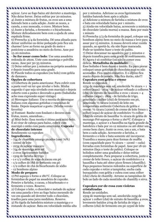 açúcar. Leve ao fogo baixo até derreter a manteiga.
Não deixe ferver. Deixe esfriar por 20 minutos.
4) Junte a mistura de frutas, os ovos um a uma
batendo bem a cada adição. Junte as nozes, a
canela, a noz moscada, o cravo. Misture bem.
5) Junte a farinha, o fermento e o bicarbonato.
Misture delicadamente bem com a ajuda de uma
espátula firme.
6) Preencha 3/4 da forminha. Dê uma alisada para
deixar uniforme ou deixe pedaçudo pois fica um
charme! Leve ao forno na grade do meio e
posicione a assadeira no meio do forno. Asse por
15-20 minutos.
- Se for assar como bolo: Use uma assadeira
redonda de 26cm. Unte com manteiga e polvilhe
cacau. Asse por 30-35 minutos.
7) Deixe esfriar por 5 minutos na própria assadeira
e depois transfira para uma grade.
8) Pincele todos os cupcakes (ou bolo) com geléia
de damasco.
Opções de cobertura
1) Cobertura de pasta americana: Para cobrir com
a pasta você vai ter que nivelar o bolo. Minha
sugestão é que seja nivelado com marzipã e depois
coberto com a pasta e decorado a gosto (hahahaha
acho essa expressão super vintage)
2) Merengue italiano: Use a receita de merengue
italiano com algumas gotinhas e raspinhas de
limão. Depois maçaricar a gosto. (Minha versão
favorita)
3) Fontant: Banhe com fondant e decores com
frutas, nozes, amendoas...
4) Mini-bolo: Essa receita é ótima para mini-bolo.
É só virar de cabeça para baixo, cobrir com
marzipã e então com pasta americana. Cupcake
de chocolate intenso
Rendimento 12 cupcakes
Ingredientes
- 75g de chocolate amargo picados (usei 70%)
- 100ml de leite
- 225g de açúcar mascavo
- 75g de manteiga sem sal
- 2 ovos ligeiramente batidos
- 150g de farinha de trigo
- 1 e 1/2 colher de sopa de cacau em pó
- 1/2 colher de chá de fermento em pó
- 1/2 colher de chá de bicarbonato de sódio
- 12 bombons alpino
Modo de preparo
1) Pré-aqueça o forno a 180°C. Coloque as
forminhas de papel na assadeira de cupcake.
Peneire a farinha, o cacau, o bicarbonato e o
fermento 2 vezes. Reserve.
2) Coloque o leite, o chocolate e metade do açúcar
em uma panela e leve ao fogo baixo mexendo de
vez em quando até derreter todo o chocolate,
trasfira para uma jarra medidora. Reserve.
3) Na tigela da batedeira misture a manteiga e o
restande do açúcar. Bata em velocidade média-alta

por 2 minutos. Adicione os ovos ligeiramente
batidos batendo bem após a adição.
4) Adicione a mistura de farinha a mistura de ovos
e bata em velocidade baixa por 1 minuto.
5) Ainda em velocidade baixa, acrescente a mistura
de chocolate (ainda morna) a massa. Bata por mais
1 minuto
6) Preencha 2/3 da forminha de papel, coloque um
bombom alpino bem no meio da massa e leve para
assar por 15 minutos. A massa deverá estar cozida
quando, ao apertá-la, ela não fique maracada.
Pode-se também fazer o teste do palito.
7) Deixe descansar na assadeira por 5 minutos e
depois transfira para uma grade de resfriamento.
8) Agora é só confeitar (ou não) e comer essa
delícia. Metadinha da maldade:
Esse bolinho é bem denso e úmido. Eu para piorar
coloquei umas gotinhas de chocolate mas eu não
aconselho. Fica muito enjoativo. E o alpino fica
macio depois de assado. Não fica durão, não!!!
Cupcakes com geléia e creme
Rende 12 cupcakes
125g de manteiga sem sal, amolecida ¾ xícara + 1
colher (sopa) - 162g - de açúcar refinado 2 colheres
(chá) de extrato de baunilha 2 ovos 1 xícara + 4
colheres (sopa) - 180g - de farinha de trigo,
peneirada 1 colher (chá) de fermento em pó,
peneirado ½ xícara (120ml) de leite em
temperatura ambiente Cobertura de geléia e
creme: ½ xícara (120ml) de creme de leite fresco 1
colher (sopa) de açúcar de confeiteiro ½ colher
(chá) de extrato de baunilha ¼ xícara de geléia de
morango Pré-aqueça o forno a 160ºC. Coloque a
manteiga, o açúcar e a baunilha na tigela grande da
batedeira e bata por 10-12 minutos ou até obter um
creme bem claro. Junte os ovos, um a um, e bata
bem a cada adição. Acrescente a farinha, o
fermento e o leite e bata somente até incorporar.
Transfira a massa para doze formas de muffin
(com capacidade para ½ xícara – 120ml – cada)
forradas com forminhas de papel. Asse por 18-20
minutos (faça o teste do palito). Coloque os
bolinhos sobre uma gradinha e deixe esfriar
completamente. Para preparar a cobertura, junte o
creme de leite fresco, o açúcar de confeiteiro e a
baunilha e bata até obter picos firmes (chantilly).
Faça pequenos buracos redondos na superfície de
cada cupcake e retire a tampinha; encha cada
buraquinho com geléia e cubra com uma colher
(chá) cheia de chantilly. Arrume as tampinhas de
bolo ao lado de cada montinho de chantilly e sirva.
´
Cupcakes cor-de-rosa com violetas
cristalizadas
Rende 30 unidades.
250g de manteiga sem sal, amolecida 225g de
açúcar 1 colher (chá) de extrato de baunilha 4 ovos,
levemente batidos 270g de farinha de trigo 2
colheres (chá) de fermento em pó 125ml de leite

 