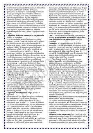 xícara capacidade cada) forradas com forminhas
de papel. Cubra com as fatias de maçãs,
afundando-as na massa. Asse por 15-20 minutos
ou até que cresçam e dourem (faça o teste do
palito). Transfira para uma gradinha e deixe
esfriar completamente. Agora, prepare a
cobertura: coloque a manteiga na tigela grande
da batedeira e bata por 5-6 minutos ou até que
fique clara e leve. Junte o açúcar e as 2 colheres
(chá) de canela e bata por mais 10 minutos ou até
obter um creme bem claro e leve. Com o auxílio de
uma espátula, espalhe a cobertura sobre os
cupcakes e polvilhe com 1 colher (sopa) de canela
em pó.
Cupcakes de limão e sementes de papoula
Rende: 18 cupcakes
225g de manteiga sem sal 1 xícara (225g) de
açúcar 2 xícaras (220g) de farinha 1 1/2 colheres
de chá de fermento 4 ovos 1 colher de chá de
essência de limão 1 colher de sopa de sementes de
papoula 1 colher de sopa de raspas de limão
(siciliano ou tahiti) 1/4 de colher de chá de sal
1 – Ligue seu forno em 180˚C. 2 – Bata a
manteiga e o açúcar por 3 minutos, até que fique
leve e fofo. Peneire a farinha, o fermento e o sal. 3
– Adicione os ovos à manteiga, um por um, e bata
bastante. Em seguida, adicione a essência de
limão, as raspas e as sementes de papoula. Bata
novamente. 4 – Adicione a farinha em duas
adições, tomando cuidado para não bater demais.
5 – Divida a massa entre as forminhas,
preenchendo somente 2/3 de cada uma. Asse por
18 a 20 minutos, ou até que um palito inserido no
centro de cada um saia limpo.
Cobertura de limão
1 xícara (110g) de açúcar impalpável 4 colheres de
sopa de suco de limão (siciliano ou tahiti)
1 – Em uma pequena tigela, misture o açúcar e o
suco com um garfo, vagarosamente para não
espirrar todo o açúcar. O resultado final vai ser
um caldo espesso, quase na consistência de creme
de leite. Se ficar muito aguado, coloque mais
açúcar aos poucos.
Cupcakes de cerveja de trigo Rende: 8
cupcakes
2 claras de ovo 1/2 xícara de açúcar 1 colher de
chá de fermento 1/4 de colher de chá de
bicarbonato de sódio 1/4 de xícara de óleo 3
colheres de sopa de leite 1 1/2 xícaras de farinha
1/2 xícara de cerveja de trigo, da sua preferência
1 – Ligue seu forno em 180˚C. Em uma tigela,
peneire a farinha, o fermento e o bicarbonato
juntos. 2 – Bata as claras até que picos leves se
formem. Eles são os picos que caem levemente
quando levantamos a pá da batedeira. 3 –
Adicione o açúcar às colheradas e bata
rapidamente depois de cada adição. 4 – Adicione
o óleo, em fio, e bata rapidamente. Por último,
adicione as colheres de leite e bata novamente.

Nessas fases, é importante não bater mais do que
5 segundos, somente para incorporar. Se você se
exceder, vai retirar muito do ar que as claras
agregaram quando batemos inicialmente. 5 –
Agora com uma espátula, acrescente metade dos
ingredientes secos e misture, dobrando a massa
sobre si mesma, como já expliquei no blog e como
este vídeo ensina. 6 – Alterne com a cerveja.
Misture novamente. Por último, acrescente o resto
da farinha. 7 – Preencha as forminhas de papel
com 3/4 de massa e asse por 16 minutos, ou até
que um palito inserido no centro de cada cupcake
saia limpo. Retire-os imediatamente da fôrma
assim que remover do forno.
Obs.: Cobertura de ButterCream com gosto de
sorvete. Cupcakes de morango e chocolate
com brigadeiro de morango Rende: 12
cupcakes
Cupcakes 3/4 de xícara (170g) de açúcar 1
pacotinho (35g) de gelatina de morango 113g de
manteiga 2 ovos 1 1/2 xícaras (170g) de farinha 1
colher de sopa de fermento 1/4 de colher de chá de
sal 1/2 xícara de leite 1/2 colher de sopa de
extrato de baunilha 65g de purê de morango, com
ou sem sementes (aproximadamente 1/4 de
xícara, mas o ideal é ser pesado)
1 – Para fazer o purê de morango, em um
multiprocessador ou no liquidificador, bata
alguns morangos lavados e sem as folhas.
Dependendo do tamanho dos seus morangos, você
pode precisar de mais de uma bandejinha das
frutas. Você pode passar por uma peneira, mas
não é necessário para a massa, somente para o
brigadeiro. 2 – Ligue o forno em 180˚C. Em uma
tigela, misture o purê, o leite e a baunilha. Em
outra tigela, peneire a farinha, o fermento e o sal.
3 – Bata manteiga, gelatina e açúcar, até que
fique bem fofo. 4 – Acrescente os ovos, um por
um. 5 – Alterne a adição dos ingredientes secos e
molhados, terminando sempre com os secos. 6 –
Divida nas forminhas e asse por 22 minutos ou
até que um palito inserido no centro de cada um
saia limpo. Essa massa pode ficar um pouco a
mais no forno, uns 3 minutos além do ponto, para
retirar a humidade.
Recheio 120g de chocolate meio amargo 110g de
creme de leite em caixinha (uht)
1 – Pique o chocolate em pequenos pedaços e
despeje em uma tigela. 2 – Acrescente o creme de
leite e leve ao microondas por 15 segundos. Retire
e mexa. Leve novamente ao microondas em
intervalos de 15 segundos, mexendo sempre, até
derreter tudo. Espere esfriar antes de rechear os
cupcakes.
Brigadeiro de morango 1 lata (395g) de leite
condensado 1 caixa (200g) de creme de leite uht 4
colheres de sopa de purê de morango (sem
sementes) 1 colher de sopa de leite em pó 1 colher
de sopa de manteiga com sal corante vermelho

 