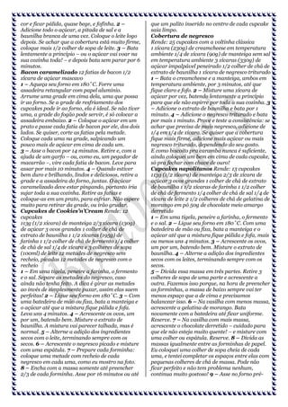 cor e ficar pálida, quase bege, e fofinha. 2 –
Adicione todo o açúcar, a pitada de sal e a
baunilha branca de uma vez. Coloque o leite logo
depois. Se achar que a cobertura está muito firme,
coloque mais 1/2 colher de sopa de leite. 3 – Bata
lentamente a princípio – ou o açúcar vai voar na
sua cozinha toda! – e depois bata sem parar por 6
minutos.
Bacon caramelizado 12 fatias de bacon 1/2
xícara de açúcar mascavo
1 – Aqueça seu forno em 180˚C. Forre uma
assadeira retangular com papel alumínio.
Arrume uma grade em cima dela, uma que possa
ir ao forno. Se a grade de resfriamento dos
cupcakes pode ir ao forno, ela é ideal. Se não tiver
uma, a grade do fogão pode servir, é só colocar a
assadeira embaixo. 2 – Coloque o açúcar em um
prato e passe cada fatia de bacon por ele, dos dois
lados. Se quiser, corte as fatias pela metade.
Coloque cada uma na grade, salpicando um
pouco mais de açúcar em cima de cada um.
3 – Asse o bacon por 14 minutos. Retire e, com a
ajuda de um garfo – ou, como eu, um pegador de
macarrão –, vire cada fatia de bacon. Leve para
assar por mais 10 minutos. 4 – Quando estiver
bem duro e brilhando, lindos e deliciosos, retire a
grade e a assadeira do forno, juntas. O açúcar
caramelizado deve estar pingando, portanto iria
sujar toda a sua cozinha. Retire as fatias e
coloque-as em um prato, para esfriar. Não espere
muito para retirar da grade, ou irão grudar.
Cupcakes de Cookies’n’Cream Rende: 12
cupcakes
113g (1/2 xícara) de manteiga 2/3 xícara (130g)
de açúcar 3 ovos grandes 1 colher de chá de
extrato de baunilha 1 1/2 xícaras (195g) de
farinha 1 1/2 colher de chá de fermento 1/4 colher
de chá de sal 1/4 de xícara e 3 colheres de sopa
(100ml) de leite 12 metades de negresco sem
recheio, picadas 12 metades de negresco com o
recheio
1 – Em uma tigela, peneire a farinha, o fermento
e o sal. Separe as metades do negresco, caso
ainda não tenha feito. A dica é girar as metades
ao invés de simplesmente puxar, assim elas saem
perfeitas! 2 – Ligue seu forno em 180˚C. 3 – Com
uma batedeira de mão ou fixa, bata a manteiga e
o açúcar até que a mistura fique pálida e fofa.
Leva uns 4 minutos. 4 – Acrescente os ovos, um
por um, batendo bem. Misture o extrato de
baunilha. A mistura vai parecer talhada, mas é
normal. 5 – Alterne a adição dos ingredientes
secos com o leite, terminando sempre com os
secos. 6 – Acrescente o negresco picado e misture
com uma espátula. 7 – Prepare cada forminha:
coloque uma metade com recheio de cada
negresco em cada uma, como eu mostro na foto.
8 – Encha com a massa somente até preencher
2/3 de cada forminha. Asse por 16 minutos ou até

que um palito inserido no centro de cada cupcake
saia limpo.
Cobertura de negresco
Rende: 25 cupcakes com a voltinha clássica
1 xícara (230g) de creamcheese em temperatura
ambiente 1/4 de xícara (90g) de manteiga sem sal
em temperatura ambiente 3 xícaras (330g) de
açúcar impalpável peneirado 1/2 colher de chá de
extrato de baunilha 1 xícara de negresco triturado
1 – Bata o creamcheese e a manteiga, ambos em
temperatura ambiente, por 3 minutos, até que
fique claro e fofo. 2 – Misture uma xícara de
açúcar por vez, batendo lentamente a princípio
para que ele não espirre por toda a sua cozinha. 3
– Adicione o extrato de baunilha e bata por 1
minuto. 4 – Adicione o negresco triturado e bata
por mais 1 minuto. Prove e teste a consistência: se
achar que precisa de mais negresco, adicione de
1/4 em 1/4 de xícara. Se quiser que a cobertura
fique mais firme, adicione mais açúcar ou mais
negresco triturado, dependendo do seu gosto.
E como biscoito pra caramba nunca é suficiente,
ainda coloquei um bem em cima de cada cupcake,
só pra fechar com chave de ouro!
Cupcakes napolitanos Rende: 13 cupcakes
113g (1/2 xícara) de manteiga 2/3 de xícara de
açúcar 3 ovos grandes 1 colher de chá de extrato
de baunilha 1 1/2 xícaras de farinha 1 1/2 colher
de chá de fermento 1/4 colher de chá de sal 1/4 de
xícara de leite 2 1/2 colheres de chá de gelatina de
morango em pó 50g de chocolate meio amargo
derretido
1 – Em uma tigela, peneire a farinha, o fermento
e o sal. 2 – Ligue seu forno em 180˚C. Com uma
batedeira de mão ou fixa, bata a manteiga e o
açúcar até que a mistura fique pálida e fofa, mais
ou menos uns 4 minutos. 3 – Acrescente os ovos,
um por um, batendo bem. Misture o extrato de
baunilha. 4 – Alterne a adição dos ingredientes
secos com os leites, terminando sempre com os
secos.
5 – Divida essa massa em três partes. Retire 3
colheres de sopa de uma parte e acrescente a
outra. Fazemos isso porque, na hora de preencher
as forminhas, a massa de baixo sempre vai ter
menos espaço que a de cima e precisamos
balancear isso. 6 – Na vasilha com menos massa,
acrescente a gelatina de morango. Bata
novamente com a batedeira até ficar uniforme.
Reserve. 7 – Na vasilha com mais massa,
acrescente o chocolate derretido – cuidado para
que ele não esteja muito quente! – e misture com
uma colher ou espátula. Reserve. 8 – Divida as
massas igualmente entre as forminhas de papel.
Eu coloquei uma colher de sopa cheia de cada
uma, e tentei completar os espaços entre elas com
pequenas colheres de chá de massa. Pode não
ficar perfeito e não tem problema nenhum,
continua muito gostoso! 9 – Asse no forno pré-

 