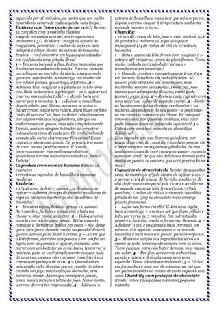 aquecido por 18 minutos, ou assim que um palito
inserido no centro de cada cupcake saia limpo.
Buttercream (com gosto de sorvete!) Rende:
15 cupcakes com a voltinha clássica
190g de manteiga sem sal, em temperatura
ambiente 1 3/4 de xícara (200g) de açúcar de
confeiteiro, peneirado 1 colher de sopa de leite
integral 1 colher de chá de extrato de baunilha
branca – você encontra em lojas especializadas
em confeitaria uma pitada de sal
1 – Em uma batedeira fixa, bata a manteiga por
8 minutos na velocidade média. Pare na metade
para limpar as paredes da tigela, assegurando
que tudo seja batido. A manteiga vai mudar de
cor e ficar pálida, quase bege, e fofinha. 2 –
Adicione todo o açúcar e a pitada de sal de uma
vez. Bata lentamente a princípio – ou o açúcar vai
voar na sua cozinha toda! – e depois bata sem
parar por 6 minutos. 3 – Adicione a baunilha e
depois o leite, por último, somente se achar o
buttercream muito seco e duro. Para fazer o efeito
“bola de sorvete” da foto, eu deixei o buttercream
por alguns minutos na geladeira, até que ele
endurecesse um pouco, mas não completamente.
Depois, usei um simples boleador de sorvete e
coloquei em cima de cada um. Os confeitinhos de
sorvete são outro charme que fica ótimo! Esses
cupcakes são sensacionais. Dá pra sentir o sabor
de cada massa perfeitamente. E o mais
impressionante: eles realmente cheiram
igualzinho sorvete napolitano saindo do forno!
Delícia!
Cupcakes cremosos de banana Rende: 12
cupcakes
1 receita de cupcakes de baunilha 2 bananas
maduras
Recheio:
1 1/4 xícaras de leite 3 gemas 1/4 de xícara de
açúcar 2 colheres de sopa de farinha 2 colheres de
sopa de maizena 1 colher de chá de extrato de
baunilha
1 – Em uma tigela, bata as gemas e o açúcar.
Acrescente a farinha e a maizena e bata até
chegar a uma pasta uniforme. 2 – Coloque uma
panela com o leite para ferver. Retire quando
começar a formar as bolhas em volta – não deixe
que o leite ferva demais e suba na panela! Estará
quente demais para fazer o creme. 3 – Assim que
o leite ferver, derrame aos poucos e em um fio na
tigela com as gemas e o açúcar, mexendo sem
parar com um batedor de ovos. Isso é temperar a
mistura, pois, se você simplesmente colocar tudo
de uma vez, os ovos vão cozinhar e você terá um
creme com pedaços de ovos. 4 – Quando tiver
misturado tudo, devolva para a panela do leite e
cozinhe em fogo médio até que borbulhe, sem
parar de mexer. Assim que começar a ferver,
conte mais 1 minuto e retire do fogo. Nesse ponto,
o creme deverá ter engrossado. 5 – Adicione o

extrato de baunilha e mexa bem para incorporar.
Espere o creme chegar à temperatura ambiente
antes de montar a torta.
Chantily:
1 xícara de creme de leite fresco, com mais de 35%
de gordura 2 colheres de sopa de açúcar
impalpável 1/4 de colher de chá de extrato de
baunilha
1 – Bata o creme de leite fresco com o açúcar e o
extrato até chegar ao ponto de picos firmes. Tome
muito cuidado para não bater demais e
transformar em manteiga!
1 – Quando prontos e completamente frios, faça
um buraco de recheio em cada um deles. Se
quiser, pode até fazer um cone maior, mas
mantenha sempre uma borda. Dessa vez, não
vamos usar a tampinha do cone, então pode
(comer) jogar fora. 2 – Recheie cada cupcake com
uma generosa colher de sopa do creme. 3 – Corte
as bananas em fatias de meio centímetro – ou
maiores, dependendo do seu gosto – e posicioneas em cima do cupcake e do creme. Eu coloquei
cinco rodelas por questões estéticas, mas você
pode colocar quantas o cupcake aguentar! 4 –
Cubra com uma boa camada de chantilly e
delicie-se!
Esse cupcake tem que ficar na geladeira, por
causa do creme, do chantilly e também porque ele
é incrivelmente mais gostoso geladinho. Se eles
acabarem antes de você conseguir comer, entenda
como um sinal: de que são deliciosos demais para
qualquer pessoa se conter e que você precisa fazer
mais!
Cupcakes de stracciatella Rende: 12 cupcakes
120g de manteiga 2/3 de xícara de açúcar 1 ovo e
2 gemas 1 3/4 de xícara de farinha 2 colheres de
chá de fermento em pó 3/4 de xícara e 4 colheres
de sopa de creme de leite fresco (mais 35% de
gordura) 1 colher de chá de extrato de baunilha
pitada de sal 150g de chocolate meio amargo
picado finamente
1 – Ligue seu forno em 180˚C. Em uma tigela,
bata a manteiga e o açúcar até que fique pálido e
fofo, por cerca de 3 minutos. Em outra tigela,
peneire a farinha, o sal e o fermento. Reserve. 2 –
Adicionei o ovo e as gemas e bata por mais um
minuto. Em seguida, acrescente o extrato de
baunilha e bata mais um pouco, para incorporar.
3 – Alterne a adição dos ingredientes secos e o
creme de leite, terminando sempre com os secos.
Tome cuidado para não bater demais, ou a massa
vai solar. 4 – Por fim, acrescente o chocolate
picado e misture delicadamente com uma
espátula. Tente não misturar demais! 5 – Divida
em forminhas e asse por 18 minutos, ou até que
um palito inserido no centro de cada cupcake saia
seco. Chantilly com pedaços de chocolate
Rende: cobre 12 cupcakes com uma pequena
voltinha

 