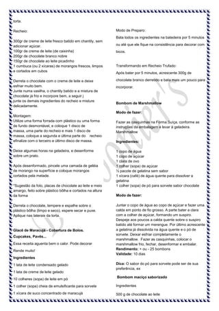 torta.
Recheio:

Modo de Preparo:
Bata todos os ingredientes na batedeira por 5 minutos

300gr de creme de leite fresco batido em chantily, sem
adicionar açúcar.
100gr de creme de leite (de caixinha)
200gr de chocolate branco nobre
150gr de chocolate ao leite picadinho
1 cumbuca (ou 2 xícaras) de morangos frescos, limpos
e cortados em cubos
Derreta o chocolate com o creme de leite e deixe
esfriar muito bem.
Junte numa vasilha, o chantily batido e a mistura de
chocolate já frio e incorpore bem, a seguir j
junte os demais ingredientes do recheio e misture
delicadamente.

ou até que ele fique na consistência para decorar com
bicos.

Transformando em Recheio Trufado:
Após bater por 5 minutos, acrescente 300g de
chocolate branco derretido e bata mais um pouco para
incorporar.

Bombom de Marshmallow
Modo de fazer:

Montagem:
Utilize uma forma forrada com plástico ou uma forma
de fundo desmontável, e coloque 1 disco de
massa, uma parte do recheio e mais 1 disco de
massa, coloque a segunda e última parte do recheio
efinalize com o terceiro e último disco de massa.
Deixe algumas horas na geladeira, e desenforme
sobre um prato.
Após desenformado, pincele uma camada de geléia
de morango na superfície e coloque morangos
cortados pela metade.
*Sugestão da foto, placas de chocolate ao leite e meio
amargo, feito sobre plástico bôlha e cortados na altura
da forma
Derreta o chocolate, tempere e espalhe sobre o
plástico bôlha (limpo e seco), espere secar e puxe.
Aplique nas laterais da torta.

Glacê de Maracujá - Cobertura de Bolos.
Cupcakes, Pavês...
Essa receita aguenta bem o calor. Pode decorar
Rende muito!

Fazer as casquinhas na Forma Suíça, conforme as
instruções da embalagem e levar à geladeira.
Marshmallow
Ingredientes:
1 copo de água
1 copo de açúcar
1 clara de ovo
1 colher (sopa) de açúcar
½ pacote de gelatina sem sabor
1 xícara (café) de água quente para dissolver a
gelatina
1 colher (sopa) de pó para sorvete sabor chocolate
Modo de fazer:
Juntar o copo de água ao copo de açúcar e fazer uma
calda em ponto de fio grosso. A parte bater a clara
com a colher de açúcar, formando um suspiro.
Despeje aos poucos a calda quente sobre o suspiro
batido até formar um merengue. Por último acrescente
a gelatina já dissolvida na água quente e o pó de
sorvete. Deixar esfriar completamente o
marshmallow. Fazer as casquinhas, colocar o
marshmallow frio, fechar, desenformar e embalar.
Rendimento: + ou - 25 bombons
Validade: 10 dias

Ingredientes
1 lata de leite condensado gelado
1 lata de creme de leite gelado
10 colheres (sopa) de leite em pó

Dica: O sabor do pó para sorvete pode ser de sua
preferência, ex
Bombom maciço saborizado

1 colher (sopa) cheia de emulsificante para sorvete

Ingredientes

1 xícara de suco concentrado de maracujá

500 g de chocolate ao leite

 